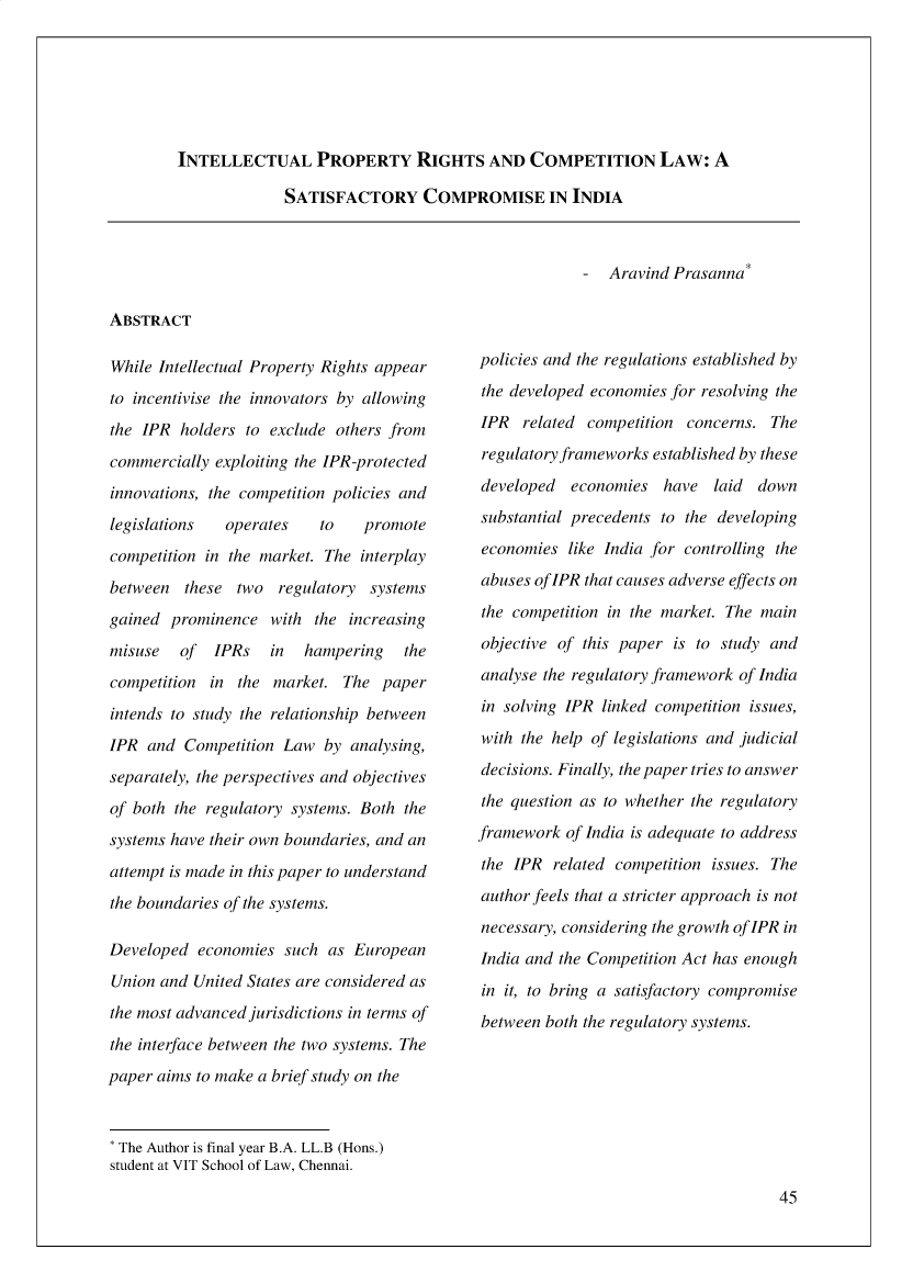 handle is hein.journals/ijlpp5 and id is 63 raw text is: 






INTELLECTUAL PROPERTY RIGHTS AND COMPETITION LAW: A


SATISFACTORY COMPROMISE IN INDIA


Aravind Prasanna'


ABSTRACT


While Intellectual Property Rights appear
to incentivise the innovators by allowing
the IPR  holders to exclude  others from
commercially  exploiting the IPR-protected
innovations, the competition policies and
legislations   operates    to   promote
competition in the market. The  interplay
between   these two  regulatory  systems
gained  prominence  with  the increasing
misuse   of  IPRs   in   hampering   the
competition  in the  market.  The paper
intends to study the relationship between
IPR  and  Competition Law  by analysing,
separately, the perspectives and objectives
of both the regulatory systems. Both the
systems have their own boundaries, and an
attempt is made in this paper to understand
the boundaries of the systems.

Developed  economies  such  as European
Union  and United States are considered as
the most advanced jurisdictions in terms of
the interface between the two systems. The
paper aims to make a brief study on the


policies and the regulations established by
the developed economies for resolving the
IPR   related competition concerns.  The
regulatory frameworks established by these
developed   economies  have   laid down
substantial precedents to the developing
economies  like India for controlling the
abuses oflPR that causes adverse effects on
the competition in the market. The main
objective of this paper  is to study and
analyse the regulatory framework of India
in solving IPR  linked competition issues,
with the help of legislations and judicial
decisions. Finally, the paper tries to answer
the question as to whether the regulatory
framework  of India is adequate to address
the IPR  related competition issues. The
author feels that a stricter approach is not
necessary, considering the growth of lPR in
India and the Competition Act has enough
in it, to bring a satisfactory compromise
between both the regulatory systems.


'The Author is final year B.A. LL.B (Hons.)
student at VIT School of Law, Chennai.


45


