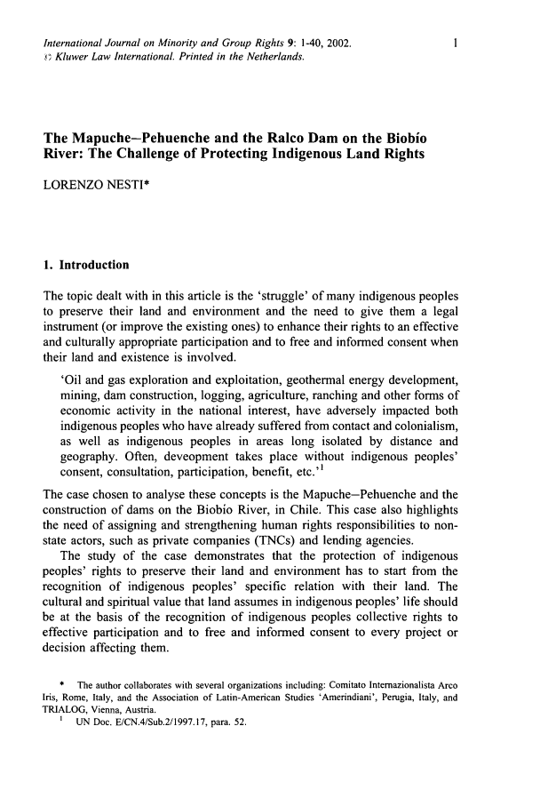 handle is hein.journals/ijmgr9 and id is 25 raw text is: International Journal on Minority and Group Rights 9: 1-40, 2002.        1,c Kluwer Law International. Printed in the Netherlands.The Mapuche-Pehuenche and the Ralco Dam on the BiobioRiver: The Challenge of Protecting Indigenous Land RightsLORENZO NESTI*1. IntroductionThe topic dealt with in this article is the 'struggle' of many indigenous peoplesto preserve their land and environment and the need to give them a legalinstrument (or improve the existing ones) to enhance their rights to an effectiveand culturally appropriate participation and to free and informed consent whentheir land and existence is involved.'Oil and gas exploration and exploitation, geothermal energy development,mining, dam construction, logging, agriculture, ranching and other forms ofeconomic activity in the national interest, have adversely impacted bothindigenous peoples who have already suffered from contact and colonialism,as well as indigenous peoples in areas long isolated by distance andgeography. Often, deveopment takes place without indigenous peoples'consent, consultation, participation, benefit, etc.'The case chosen to analyse these concepts is the Mapuche-Pehuenche and theconstruction of dams on the Biobio River, in Chile. This case also highlightsthe need of assigning and strengthening human rights responsibilities to non-state actors, such as private companies (TNCs) and lending agencies.The study of the case demonstrates that the protection of indigenouspeoples' rights to preserve their land and environment has to start from therecognition of indigenous peoples' specific relation with their land. Thecultural and spiritual value that land assumes in indigenous peoples' life shouldbe at the basis of the recognition of indigenous peoples collective rights toeffective participation and to free and informed consent to every project ordecision affecting them.*  The author collaborates with several organizations including: Comitato Internazionalista ArcoIris, Rome, Italy, and the Association of Latin-American Studies 'Amerindiani', Perugia, Italy, andTRIALOG, Vienna, Austria.I UN Doc. E/CN.4/Sub.2/1997.17, para. 52.