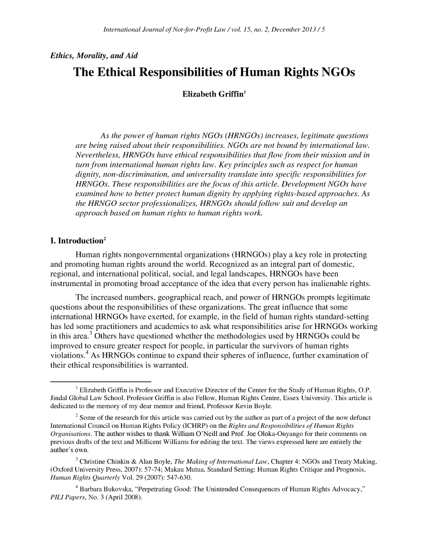 handle is hein.journals/ijnpl15 and id is 97 raw text is: 

International Journal of Not-for-Profit Law / vol. 15, no. 2, December 2013/5


Ethics, Morality, and Aid

       The   Ethical Responsibilities of Human Rights NGOs

                                      Elizabeth Griffin'




              As the power of human  rights NGOs  (HRNGOs)   increases, legitimate questions
       are being raised about their responsibilities. NGOs are not bound by international law.
       Nevertheless, HRNGOs   have ethical responsibilities that flow from their mission and in
       turn from international human rights law. Key principles such as respect for human
       dignity, non-discrimination, and universality translate into specific responsibilities for
       HRNGOs. These responsibilities  are the focus of this article. Development NGOs have
       examined  how  to better protect human dignity by applying rights-based approaches. As
       the HRNGO sector   professionalizes, HRNGOs  should follow suit and develop an
       approach  based on human  rights to human rights work.


I. Introduction2
       Human   rights nongovernmental organizations (HRNGOs)   play a key role in protecting
and promoting  human  rights around the world. Recognized as an integral part of domestic,
regional, and international political, social, and legal landscapes, HRNGOs have been
instrumental in promoting broad acceptance of the idea that every person has inalienable rights.
       The  increased numbers, geographical reach, and power of HRNGOs   prompts legitimate
questions about the responsibilities of these organizations. The great influence that some
international HRNGOs   have exerted, for example, in the field of human rights standard-setting
has led some practitioners and academics to ask what responsibilities arise for HRNGOs working
in this area.3 Others have questioned whether the methodologies used by HRNGOs  could be
improved  to ensure greater respect for people, in particular the survivors of human rights
violations.4 As HRNGOs   continue to expand their spheres of influence, further examination of
their ethical responsibilities is warranted.

       I Elizabeth Griffin is Professor and Executive Director of the Center for the Study of Human Rights, O.P.
Jindal Global Law School. Professor Griffin is also Fellow, Human Rights Centre, Essex University. This article is
dedicated to the memory of my dear mentor and friend, Professor Kevin Boyle.
       2 Some of the research for this article was carried out by the author as part of a project of the now defunct
International Council on Human Rights Policy (ICHRP) on the Rights and Responsibilities of Human Rights
Organisations. The author wishes to thank William O'Neill and Prof. Joe Oloka-Onyango for their comments on
previous drafts of the text and Millicent Williams for editing the text. The views expressed here are entirely the
author's own.
       3 Christine Chinkin & Alan Boyle, The Making of International Law, Chapter 4: NGOs and Treaty Making,
(Oxford University Press, 2007): 57-74; Makau Mutua, Standard Setting: Human Rights Critique and Prognosis,
Human Rights Quarterly Vol. 29 (2007): 547-630.
       4 Barbara Bukovska, Perpetrating Good: The Unintended Consequences of Human Rights Advocacy,
PILI Papers, No. 3 (April 2008).


