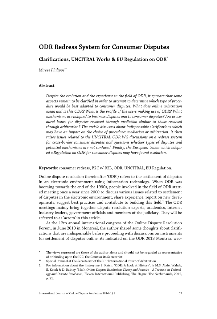 handle is hein.journals/ijodr1 and id is 59 raw text is: 









ODR Redress System for Consumer Disputes


Clarifications,   UNCITRAL Works & EU Regulation on ODR*

Mirize Philippe*


Abstract

    Despite the evolution and the experience in the field of ODR, it appears that some
    aspects remain to be clarified in order to attempt to determine which type of proce-
    dure would be best adapted to consumer disputes. What does online arbitration
    mean  and is this ODR? What is the profile of the users making use of ODR? What
    mechanisms  are adapted to business disputes and to consumer disputes? Are proce-
    dural issues for disputes resolved through mediation similar to those resolved
    through arbitration? The article discusses about indispensable clarifications which
    may  have an impact on the choice of procedure: mediation or arbitration. It then
    raises issues related to the UNCITRAL ODR WG  discussions on a redress system
    for cross-border consumer disputes and questions whether types of disputes and
    potential mechanisms are not confused. Finally, the European Union which adopt-
    ed a Regulation on ODR for consumer disputes may have found a solution.


Keywords:  consumer  redress, B2C v/ B2B, ODR, UNCITRAL,   EU Regulation.

Online dispute resolution (hereinafter 'ODR') refers to the settlement of disputes
in an  electronic environment  using information  technology. When   ODR   was
booming  towards the end of the 1990s, people involved in the field of ODR start-
ed meeting once  a year since 2000 to discuss various issues related to settlement
of disputes in the electronic environment, share experience, report on new devel-
opments,  suggest best practices and contribute to building this field.' The ODR
meetings  mainly bring together dispute resolution experts, academics, Internet
industry leaders, government officials and members of the judiciary. They will be
referred to as 'actors' in this article.
    At the 12th annual  international congress of the Online Dispute Resolution
Forum,  in June 2013 in Montreal, the author shared some thoughts about clarifi-
cations that are indispensable before proceeding with discussions on instruments
for settlement of disputes online. As indicated on the ODR 2013 Montreal  web-


*   The views expressed are those of the author alone and should not be regarded as representative
    of or binding upon the ICC, the Court or its Secretariat.
**  Special Counsel at the Secretariat of the ICC International Court of Arbitration.
1   For information about the history see E. Katsh, 'ODR: A Look at History', in M.S. Abdel Wahab,
    E. Katsh & D. Rainey (Eds.), Online Dispute Resolution: Theory and Practice - A Treatise on Technol-
    ogy and Dispute Resolution, Eleven International Publishing, The Hague, The Netherlands, 2012,
    p. 21.


International Journal of Online Dispute Resolution 2014 (1) 1


57


