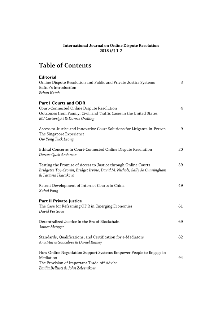 handle is hein.journals/ijodr5 and id is 1 raw text is:             International Journal on Online Dispute Resolution                               2018 (5) 1-2Table of ContentsEditorialOnline Dispute Resolution and Public and Private Justice Systems           3Editor's IntroductionEthan KatshPart I Courts and ODRCourt-Connected Online Dispute Resolution                              4Outcomes from Family, Civil, and Traffic Cases in the United StatesMi Cartwright & Dunrie GreilingAccess to Justice and Innovative Court Solutions for Litigants-in-Person   9The Singapore ExperienceOw Yong Tuck LeongEthical Concerns in Court-Connected Online Dispute Resolution         20Dorcas Quek AndersonTesting the Promise of Access to Justice through Online Courts        39Bridgette Toy-Cronin, Bridget Irvine, David M. Nichols, Sally Jo Cunningham& Tatiana TkacukovaRecent Development of Internet Courts in China                        49Xuhui FangPart II Private JusticeThe Case for Reframing ODR in Emerging Economies                      61David PorteousDecentralized Justice in the Era of Blockchain                        69James MetzgerStandards, Qualifications, and Certification for e-Mediators          82Ana Maria Gongalves & Daniel RaineyHow Online Negotiation Support Systems Empower People to Engage inMediation                                                             94The Provision of Important Trade-off AdviceEmilia Bellucci & John Zeleznikow