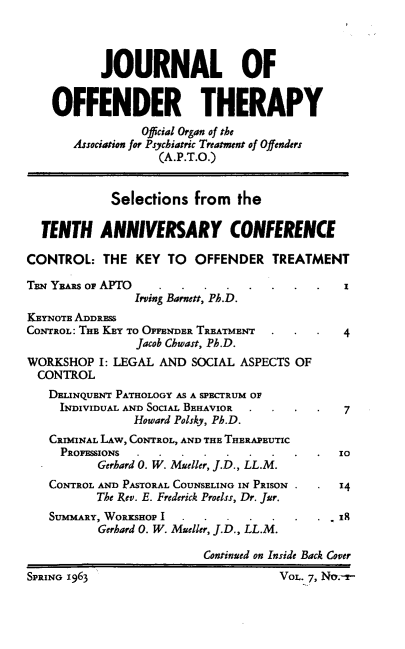 handle is hein.journals/ijotcc7 and id is 1 raw text is:            JOURNAL OF    OFFENDER THERAPY                 Official Organ of the       Association for Psychiatric Treatment of Offenders                   (A.P.T.O.)            Selections   from  the  TENTH ANNIVERSARY CONFERENCECONTROL:   THE  KEY  TO  OFFENDER   TREATMENTTEN YEARS OP APTO ..           .....          I                Irving Barnett, Ph.D.KEYNOTE ADDRESSCONTROL: THE KEY TO OFFENDER TREATMENT . .    4                Jacob Chwast, Ph.D.WORKSHOP   I: LEGAL AND SOCIAL ASPECTS OF  CONTROL  DELINQUENT PATHOLOGY AS A SPECTRUM OF     INDIVIDUAL AND SOCIAL BEHAVIOR . . .  .  7                Howard Polsky, Ph.D.   CRIMINAL LAW, CONTROL, AND THE THERAPEUTIC     PROFESSIONS.....           .....         IO          Gerhard 0. W. Mueller, J.D., LL.M.   CONTROL AND PASTORAL COUNSELING IN PRISON .  .  14          The Rev. E. Frederick Proelss, Dr. Jur.   SUMMARY, WORKSHOP I..      ....         . ,IR          Gerhard 0. W. Mueller, J.D., LL.M.                          Continued on Inside Back CoverSPRING 1963                          VOL. 7, No.-r-