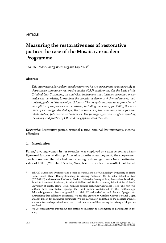 handle is hein.journals/ijrestore1 and id is 258 raw text is: ARTICLEMeasuring the restorativeness of restorativejustice: the case of the Mosaica JerusalemProgrammeTali Gal, Hadar Dancig-Rosenberg and Guy Enosh*Abstract    This study uses a Jerusalem-based restorative justice programme as a case study to    characterise community  restorative justice (CRJ) conferences. On the basis of the    Criminal Law  Taxonomy,  an analytical instrument that includes seventeen meas-    urable characteristics, it examines the procedural elements of the conferences, their    content, goals and the role of participants. The analysis uncovers an unprecedented    multiplicity of conference characteristics, including the level of flexibility, the exis-    tence of victim-offender dialogue, the involvement of the community and a focus on    rehabilitative, future-oriented outcomes. The findings offer new insights regarding    the theory and practice of CRJand the gaps between the two.Keywords:   Restorative justice, criminal justice, criminal law taxonomy, victims,offenders.1.  IntroductionKaren,' a young  woman   in her twenties, was employed  as a salesperson at a fam-ily-owned  fashion retail shop. After nine months of employment,  the shop owner,Jacob, found  out that she had been  stealing cash and garments  for an estimatedvalue of USD   5,200. Jacob's wife, Sara, tried to resolve the conflict but failed.*   Tali Gal is Associate Professor and Senior Lecturer, School of Criminology, University of Haifa,    Haifa, Israel. Hadar Dancig-Rosenberg is Visiting Professor, UC Berkeley School of Law    (2017-2018) and Associate Professor, Bar-Ilan University Faculty of Law, Ramat-Gan, Israel. Guy    Enosh is Associated Professor, Faculty of Welfare and Health Sciences, School of Social Work,    University of Haifa, Haifa, Israel. Contact author: tgall@univ.haifa.ac.il. Note: The first two    authors have contributed equally; the third author contributed to the methodology.    Acknowledgements: We  are grateful to Gali Pilowsky-Menkes and Rotem Spiegler for    outstanding data collection assistance. We are also grateful to Caroline Cooper, Netanel Dagan    and Adi Libson for insightful comments. We are particularly indebted to the Mosaica workers    and volunteers who provided us access to their materials while ensuring the privacy of all parties    involved.1   We  use pseudonyms throughout this article, to maintain the anonymity of participants in the    study.252                          The International Journal of Restorative Justice 2018 vol. 1(2) pp. 252-273                                                  doi: 10.5553/IJRJ/258908912018001002005