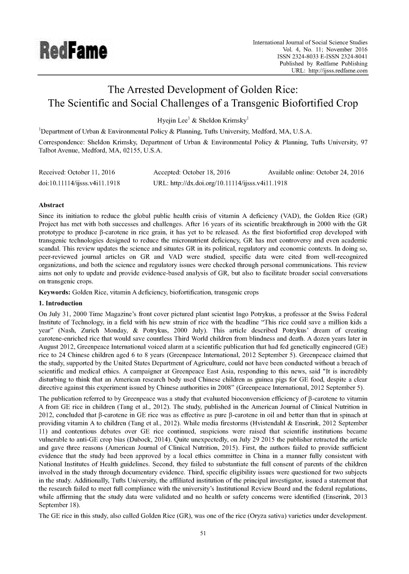 handle is hein.journals/ijsoctu4 and id is 1317 raw text is:                                                                          International Journal of Social Science Studies                                                                                   Vol. 4, No. 11; November 2016                            Fam e                                                ISSN 2324-8033 E-ISSN 2324-8041                                                                                  Published by Redfame Publishing                                                                                      URL:  http://ijsss.redfame.com                        The   Arrested Development of Golden Rice:   The Scientific and Social Challenges of a Transgenic Biofortified Crop                                        Hyejin Lee' & Sheldon Krimskyl Department of Urban &  Environmental Policy & Planning, Tufts University, Medford, MA, U.S.A. Correspondence: Sheldon Krimsky,  Department of Urban  &  Environmental Policy &  Planning, Tufts University, 97 Talbot Avenue, Medford, MA, 02155, U.S.A. Received: October 11, 2016            Accepted: October 18, 2016             Available online: October 24, 2016 doi:10.11114/ijsss.v4ill.1918         URL:  http://dx.doi.org/10.11114/ijsss.v4ill.1918AbstractSince its initiation to reduce the global public health crisis of vitamin A deficiency (VAD), the Golden Rice (GR)Project has met with both successes and challenges. After 16 years of its scientific breakthrough in 2000 with the GRprototype to produce P-carotene in rice grain, it has yet to be released. As the first biofortified crop developed withtransgenic technologies designed to reduce the micronutrient deficiency, GR has met controversy and even academicscandal. This review updates the science and situates GR in its political, regulatory and economic contexts. In doing so,peer-reviewed journal  articles on GR  and  VAD   were  studied, specific data were  cited from  well-recognizedorganizations, and both the science and regulatory issues were checked through personal communications. This reviewaims not only to update and provide evidence-based analysis of GR, but also to facilitate broader social conversationson transgenic crops.Keywords:  Golden  Rice, vitamin A deficiency, biofortification, transgenic crops1. IntroductionOn  July 31, 2000 Time Magazine's front cover pictured plant scientist Ingo Potrykus, a professor at the Swiss FederalInstitute of Technology, in a field with his new strain of rice with the headline This rice could save a million kids ayear  (Nash, Zurich  Monday,   &  Potrykus,  2000  July). This  article described Potrykus' dream   of creatingcarotene-enriched rice that would save countless Third World children from blindness and death. A dozen years later inAugust 2012, Greenpeace  International voiced alarm at a scientific publication that had fed genetically engineered (GE)rice to 24 Chinese children aged 6 to 8 years (Greenpeace International, 2012 September 5). Greenpeace claimed thatthe study, supported by the United States Department of Agriculture, could not have been conducted without a breach ofscientific and medical ethics. A campaigner at Greenpeace East Asia, responding to this news, said It is incrediblydisturbing to think that an American research body used Chinese children as guinea pigs for GE food, despite a cleardirective against this experiment issued by Chinese authorities in 2008 (Greenpeace International, 2012 September 5).The publication referred to by Greenpeace was a study that evaluated bioconversion efficiency of P-carotene to vitaminA from  GE rice in children (Tang et al., 2012). The study, published in the American Journal of Clinical Nutrition in2012, concluded that P-carotene in GE rice was as effective as pure 3-carotene in oil and better than that in spinach atproviding vitamin A to children (Tang et al., 2012). While media firestorms (Hvistendahl & Enserink, 2012 September11) and  contentious debates over  GE  rice continued, suspicions were raised that scientific institutions becamevulnerable to anti-GE crop bias (Dubock, 2014). Quite unexpectedly, on July 29 2015 the publisher retracted the articleand gave three reasons (American  Journal of Clinical Nutrition, 2015). First, the authors failed to provide sufficientevidence that the study had been approved by  a local ethics committee in China in a manner fully consistent withNational Institutes of Health guidelines. Second, they failed to substantiate the full consent of parents of the childreninvolved in the study through documentary evidence. Third, specific eligibility issues were questioned for two subjectsin the study. Additionally, Tufts University, the affiliated institution of the principal investigator, issued a statement thatthe research failed to meet full compliance with the university's Institutional Review Board and the federal regulations,while affirming that the study data were validated and no health or safety concerns were identified (Enserink, 2013September  18).The GE  rice in this study, also called Golden Rice (GR), was one of the rice (Oryza sativa) varieties under development.51