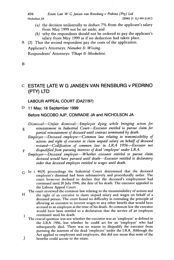 handle is hein.journals/iljuta21 and id is 600 raw text is: 494        Estate Late W G Jansen van Rensburg v Pedrino (Pty) Ltd
Nicholson JA                                         (2000) 21 ILJ 494 (LAC)
(a) the decision unilaterally to deduct 7% from the applicant's salary
from May 1999 not be set aside; and
(b) why the respondents should not be ordered to pay the applicant's
salary from May 1999 as if no deduction had taken place.
A (2) That the second respondent pay the costs of the application.
Applicant's Attorneys: Nienaber & Wissing.
Respondents' Attorneys: Tlhapi & Mookeletsi.
B
C ESTATE LATE W G JANSEN VAN RENSBURG v PEDRINO
(PTY) LTD
LABOUR APPEAL COURT (DA27/97)
D   11 May; 16 September 1999
Before NGCOBO AJP, CONRADIE JA and NICHOLSON JA
Dismissal-Unfair dismissal-Employee dying while bringing action for
E       reinstatement in Industrial Court-Executor entitled to pursue claim for
partial reinstatement of deceased until contract terminated by death.
Employee-Deceased employee-Common law relating to transmissibility of
actions and right of executor to claim unpaid salary on behalf of deceased
restated-Codification of common law   in LRA    1956-Executor not
F       disqualified from pursuing interests of dead 'employee' under LRA.
Employee-Deceased employee-Whether executor entitled to pursue claim
deceased would have pursued until death-Executor entitled to declaratory
order that deceased employee entitled to wages until death.
G In s 46(9) proceedings the Industrial Court determined that the deceased
employee's dismissal had been substantively and procedurally unfair. The
court however declined to declare that the deceased's employment had
continued until 20 July 1996, the date of his death. The executor appealed to
the Labour Appeal Court.
The court reviewed the common law relating to the transmissibility of actions and
H       the right of an executor to claim unpaid salary and wages on behalf of a
deceased person. The court found no difficulty in extending the principle of
allowing an executor to recover wages to any other benefit that would have
accrued to an employee at the time of his death. At common law the executor
would have been entitled to a declaration that the service of an employee
I      continued until his death.
The crucial question was not whether the executor was an 'employee' as defined in
the LRA 1956, but whether he could act for an 'employee' who had
subsequently died. There was no reason to disqualify the executor from
pursuing the interests of the dead 'employee' under the LRA. Although the
Act applied to employees and employers, this did not mean that none of the
J      benefits could accrue to the estate.


