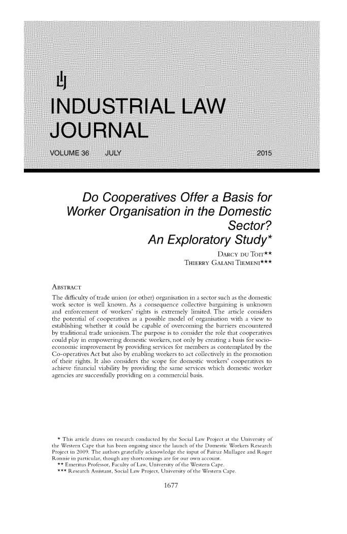 handle is hein.journals/iljuta41 and id is 11 raw text is: 





























          Do Cooperatives Offer a Basis for

     Worker Organisation in the Domestic

                                                           Sector?

                                An Exploratory Study*

                                                        DARCY   DU ToIT**
                                             THIERRY  GALANI  TIEMENI***



ABSTRACT
The difficulty oftrade union (or other) organisation in a sector such as the domestic
work  sector is well known. As a consequence collective bargaining is unknown
and enforcement  of workers' rights is extremely limited. The article considers
the potential of cooperatives as a possible model of organisation with a view to
establishing whether it could be capable of overcoming the barriers encountered
by traditional trade unionism. The purpose is to consider the role that cooperatives
could play in empowering domestic workers, not only by creating a basis for socio-
economic  improvement by providing services for members as contemplated by the
Co-operatives Act but also by enabling workers to act collectively in the promotion
of their rights. It also considers the scope for domestic workers' cooperatives to
achieve financial viability by providing the same services which domestic worker
agencies are successfully providing on a commercial basis.









  * This article draws on research conducted by the Social Law Project at the University of
the Western Cape that has been ongoing since the launch of the Domestic Workers Research
Project in 2009. The authors gratefully acknowledge the input of Fairuz Mullagee and Roger
Ronnie in particular, though any shortcomings are for our own account.
  ** Emeritus Professor, Faculty ofLaw, University of the Western Cape.
  *** Research Assistant, Social Law Project, University of the Western Cape.


1677


