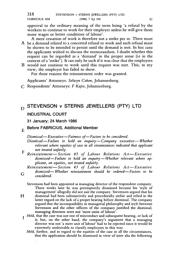 handle is hein.journals/iljuta7 and id is 320 raw text is: 318             STEVENSON v STERNS JEWELLERS (PTY) LTD
FABRICIUS AM                  (1986) 7 ILJ 318                       IC
approval to the ordinary meaning of the term being 'a refusal by the
workers to continue to work for their employer unless he will give them
more wages or better conditions of labour'.
A mere cessation of work is therefore not a strike per se. There must
A  be a demand related to a concerted refusal to work and such refusal must
be shown to be intended to persist until the demand is met. In hoc casu
the applicants wished to discuss the memorandum. I doubt whether this
request can be regarded as a 'demand' in the proper sense (ie in the
context of a 'strike'). It can only be such if it was clear that the employees
B  would not continue to work until this request was met. This, in my
view, the employer has failed to show.
For these reasons the reinstatement order was granted.
Applicants' Attorneys: Selwyn Cohen, Johannesburg.
C  Respondents' Attorneys: F Kajee, Johannesburg.
D STEVENSON v STERNS JEWELLERS (PTY) LTD
INDUSTRIAL COURT
31 January; 24 March 1986
E  Before FABRICIUS, Additional Member
Dismissal-Executive-Fairness of-Factors to be considered.
Dismissal-Failure to hold an enquiry-Company executive- Whether
relevant where equities of case in all circumstances indicated that applicant
not treated unfairly.
F Reinstatement-Section      43  of  Labour Relations Act-Executive
dismissed-Failure to hold an enquiry-Whether relevant where ap-
plicant, on equities, not treated unfairly.
Reinstatement- Section     43  of  Labour Relations Act-Executive
dismissed- Whether reinstatement should be ordered-Factors to be
C       considered.
Stevenson had been appointed as managing director of the respondent company.
Three weeks later he was peremptorily dismissed because his 'style of
management' allegedly did not suit the company. Stevenson argued that his
H       dismissal had been substantively and procedurally unfair and relied in the
latter regard on the lack of a proper hearing before dismissal. The company
argued that the incompatibility in managerial philosophy and style between
Stevenson and the other officers of the company justified the dismissal;
managing directors were not 'mere units of labour'.
Held, that the case was not one of misconduct and subsequent hearing, or lack of
it; but, on the other hand, the company's argument that a managing
director was not 'a mere unit of labour' had to be rejected since it would be
extremely undesirable to classify employees in this way.
Held, further, and in regard to the equities of the case in all the circumstances,
that the application should be dismissed in view of inter alia the following


