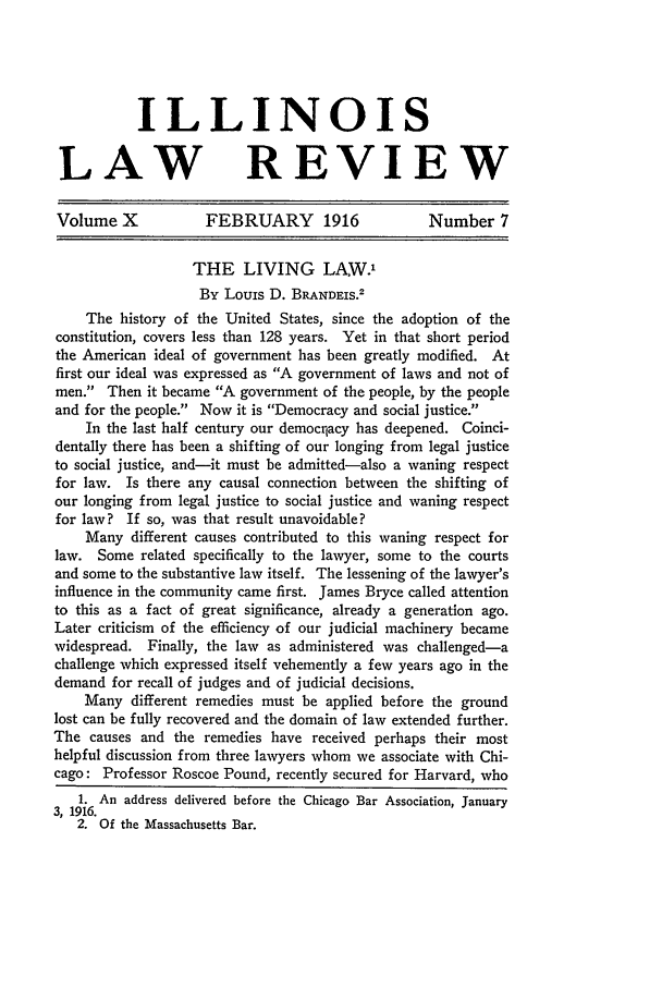 handle is hein.journals/illlr10 and id is 445 raw text is: ILLINOIS
LAW REVIEW
Volume X             FEBRUARY 1916                 Number 7
THE LIVING LAW.'
By Louis D. BRANDEIS.2
The history of the United States, since the adoption of the
constitution, covers less than 128 years. Yet in that short period
the American ideal of government has been greatly modified. At
first our ideal was expressed as A government of laws and not of
men. Then it became A government of the people, by the people
and for the people. Now it is Democracy and social justice.
In the last half century our democrqacy has deepened. Coinci-
dentally there has been a shifting of our longing from legal justice
to social justice, and-it must be admitted-also a waning respect
for law. Is there any causal connection between the shifting of
our longing from legal justice to social justice and waning respect
for law? If so, was that result unavoidable?
Many different causes contributed to this waning respect for
law. Some related specifically to the lawyer, some to the courts
and some to the substantive law itself. The lessening of the lawyer's
influence in the community came first. James Bryce called attention
to this as a fact of great significance, already a generation ago.
Later criticism of the efficiency of our judicial machinery became
widespread. Finally, the law as administered was challenged-a
challenge which expressed itself vehemently a few years ago in the
demand for recall of judges and of judicial decisions.
Many different remedies must be applied before the ground
lost can be fully recovered and the domain of law extended further.
The causes and the remedies have received perhaps their most
helpful discussion from three lawyers whom we associate with Chi-
cago: Professor Roscoe Pound, recently secured for Harvard, who
1. An address delivered before the Chicago Bar Association, January
3, 1916.
2. Of the Massachusetts Bar.


