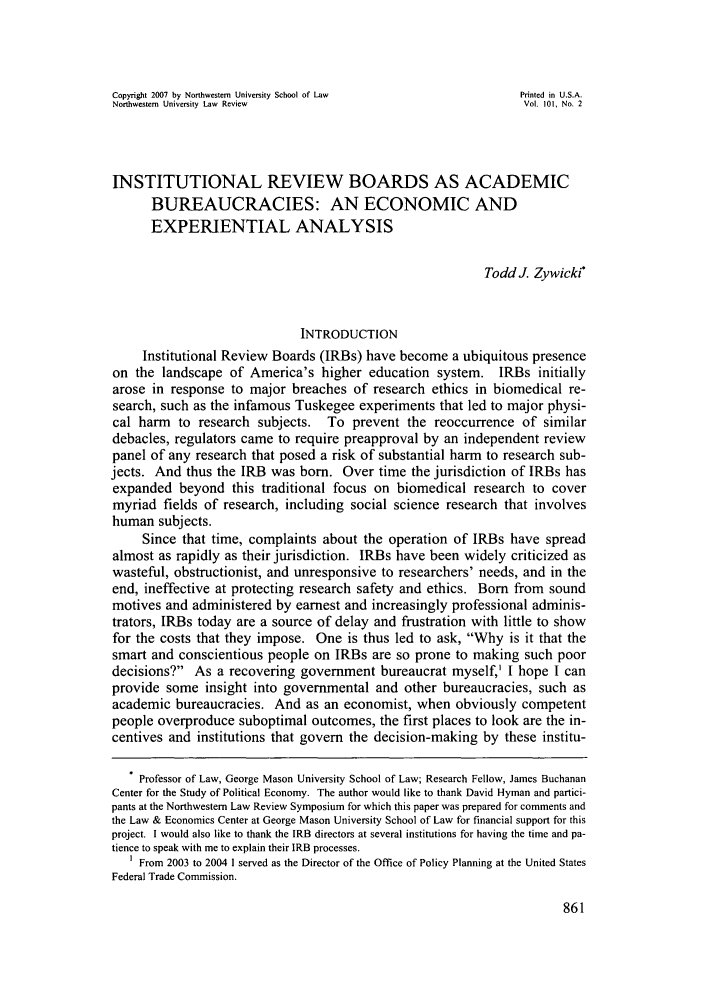 handle is hein.journals/illlr101 and id is 869 raw text is: Copyright 2007 by Northwestern University School of Law            Printed in U.S.A.Northwestern University Law  Review                                 Vol. 101, No. 2INSTITUTIONAL REVIEW BOARDS AS ACADEMICBUREAUCRACIES: AN ECONOMIC ANDEXPERIENTIAL ANALYSISTodd]. Zywicki*INTRODUCTIONInstitutional Review Boards (IRBs) have become a ubiquitous presenceon the landscape of America's higher education system. IRBs initiallyarose in response to major breaches of research ethics in biomedical re-search, such as the infamous Tuskegee experiments that led to major physi-cal harm to research subjects. To prevent the reoccurrence of similardebacles, regulators came to require preapproval by an independent reviewpanel of any research that posed a risk of substantial harm to research sub-jects. And thus the IRB was born. Over time the jurisdiction of IRBs hasexpanded beyond this traditional focus on biomedical research to covermyriad fields of research, including social science research that involveshuman subjects.Since that time, complaints about the operation of IRBs have spreadalmost as rapidly as their jurisdiction. IRBs have been widely criticized aswasteful, obstructionist, and unresponsive to researchers' needs, and in theend, ineffective at protecting research safety and ethics. Born from soundmotives and administered by earnest and increasingly professional adminis-trators, IRBs today are a source of delay and frustration with little to showfor the costs that they impose. One is thus led to ask, Why is it that thesmart and conscientious people on IRBs are so prone to making such poordecisions? As a recovering government bureaucrat myself,' I hope I canprovide some insight into governmental and other bureaucracies, such asacademic bureaucracies. And as an economist, when obviously competentpeople overproduce suboptimal outcomes, the first places to look are the in-centives and institutions that govern the decision-making by these institu-Professor of Law, George Mason University School of Law; Research Fellow, James BuchananCenter for the Study of Political Economy. The author would like to thank David Hyman and partici-pants at the Northwestern Law Review Symposium for which this paper was prepared for comments andthe Law & Economics Center at George Mason University School of Law for financial support for thisproject. I would also like to thank the IRB directors at several institutions for having the time and pa-tience to speak with me to explain their IRB processes.I From 2003 to 2004 1 served as the Director of the Office of Policy Planning at the United StatesFederal Trade Commission.