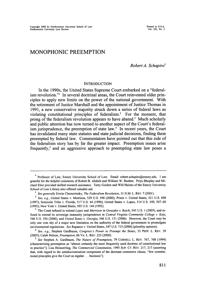 handle is hein.journals/illlr102 and id is 815 raw text is: Copyright 2008 by Northwestern University School of Law                     Printed in U.S.A.Northwestern University Law Review                                           Vol. 102, No. 2MONOPHONIC PREEMPTIONRobert A. Schapiro*INTRODUCTIONIn the 1990s, the United States Supreme Court embarked on a federal-ism revolution.' In several doctrinal areas, the Court reinvented older prin-ciples to apply new limits on the power of the national government. Withthe retirement of Justice Marshall and the appointment of Justice Thomas in1991, a new conservative majority struck down a series of federal laws asviolating constitutional principles of federalism. For the moment, thatprong of the federalism revolution appears to have abated.' Much scholarlyand public attention has now turned to another aspect of the Court's federal-ism jurisprudence, the preemption of state law.4 In recent years, the Courthas invalidated many state statutes and state judicial decisions, finding thempreempted by federal law. Commentators have pointed out that this side ofthe federalism story has by far the greater impact. Preemption issues arisefrequently,5 and an aggressive approach to preempting state law poses a* Professor of Law, Emory University School of Law. Email: robert.schapiro@emory.edu. I amgrateful for the helpful comments of Robert B. Ahdieh and William W. Buzbee. Priya Bhoplay and Mi-chael Eber provided skilled research assistance. Terry Gordon and Will Haines of the Emory UniversitySchool of Law Library also offered valuable aid.I See generally Erwin Chemerinsky, The Federalism Revolution, 31 N.M. L. REV. 7 (2001).2 See, e.g., United States v. Morrison, 529 U.S. 598 (2000); Printz v. United States, 521 U.S. 898(1997); Seminole Tribe v. Florida, 517 U.S. 44 (1996); United States v. Lopez, 514 U.S. 549, 567-68(1995); New York v. United States, 505 U.S. 144 (1992).3 The Court refused to extend Lopez and Morrison in Gonzales v. Raich, 545 U.S. 1 (2005), and re-fused to extend its sovereign immunity jurisprudence in Central Virginia Community College v. Katz,546 U.S. 356 (2006), and United States v. Georgia, 546 U.S. 151 (2006). However, the Court may beonly one vote shy of a major new limitation on the authority of the federal government to promulgateenvironmental regulations. See Rapanos v. United States, 547 U.S. 715 (2006) (plurality opinion).4 See, e.g., Stephen Gardbaum, Congress's Power to Preempt the States, 33 PEPP. L. REV. 39(2005); Caleb Nelson, Preemption, 86 VA. L. REV. 225 (2000).5 See Stephen A. Gardbaum, The Nature of Preemption, 79 CORNELL L. REV. 767, 768 (1994)(characterizing preemption as almost certainly the most frequently used doctrine of constitutional lawin practice); Lisa Heinzerling, The Commercial Constitution, 1995 SUP. CT. REV. 217, 217 (assertingthat, with regard to the antidiscrimination component of the dormant commerce clause, few constitu-tional principles give the Court as regular... business).