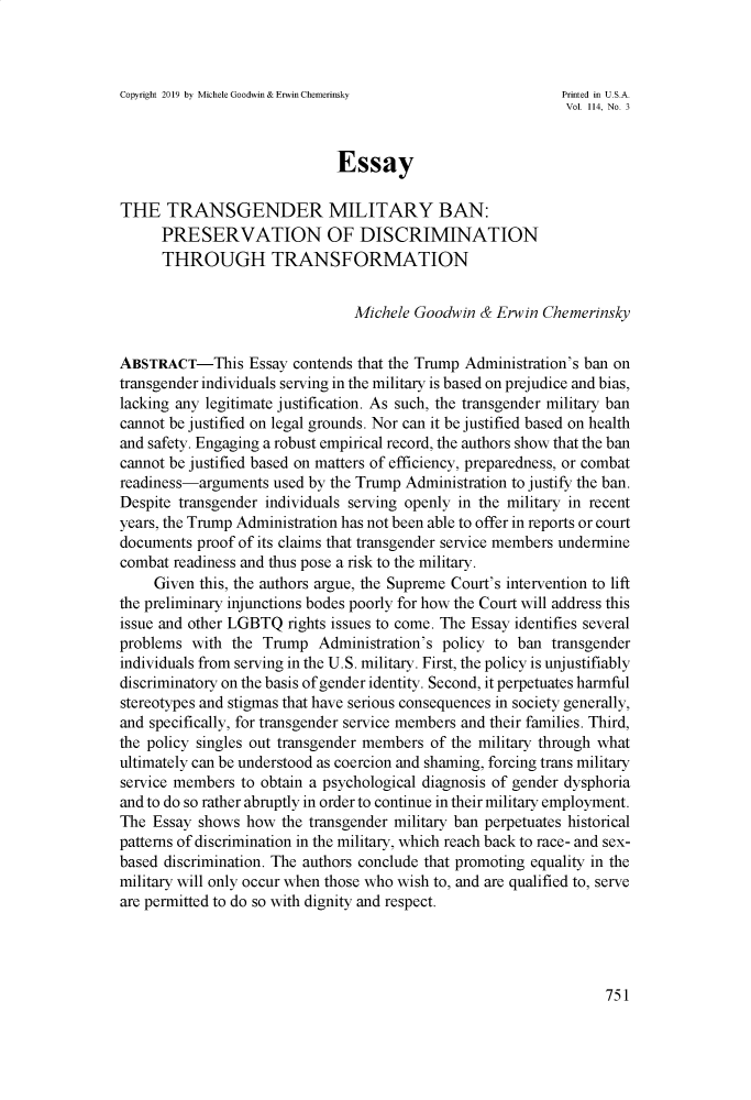 handle is hein.journals/illlr114 and id is 769 raw text is: Copyright 2019 by Michele Goodwin & Erwin Chemerinsky   Printed in U.S.A.                                                             Vol. 114, No. 3                              EssayTHE TRANSGENDER MILITARY BAN:      PRESERVATION OF DISCRIMINATION      THROUGH TRANSFORMATION                                Michele Goodwin & Erwin ChemerinskyABSTRACT-This Essay contends that the Trump Administration's ban ontransgender individuals serving in the military is based on prejudice and bias,lacking any legitimate justification. As such, the transgender military bancannot be justified on legal grounds. Nor can it be justified based on healthand safety. Engaging a robust empirical record, the authors show that the bancannot be justified based on matters of efficiency, preparedness, or combatreadiness-arguments used by the Trump Administration to justify the ban.Despite transgender individuals serving openly in the military in recentyears, the Trump Administration has not been able to offer in reports or courtdocuments proof of its claims that transgender service members underminecombat readiness and thus pose a risk to the military.     Given this, the authors argue, the Supreme Court's intervention to liftthe preliminary injunctions bodes poorly for how the Court will address thisissue and other LGBTQ rights issues to come. The Essay identifies severalproblems with the Trump Administration's policy to ban transgenderindividuals from serving in the U.S. military. First, the policy is unjustifiablydiscriminatory on the basis of gender identity. Second, it perpetuates harmfulstereotypes and stigmas that have serious consequences in society generally,and specifically, for transgender service members and their families. Third,the policy singles out transgender members of the military through whatultimately can be understood as coercion and shaming, forcing trans militaryservice members to obtain a psychological diagnosis of gender dysphoriaand to do so rather abruptly in order to continue in their military employment.The Essay shows how the transgender military ban perpetuates historicalpatterns of discrimination in the military, which reach back to race- and sex-based discrimination. The authors conclude that promoting equality in themilitary will only occur when those who wish to, and are qualified to, serveare permitted to do so with dignity and respect.
