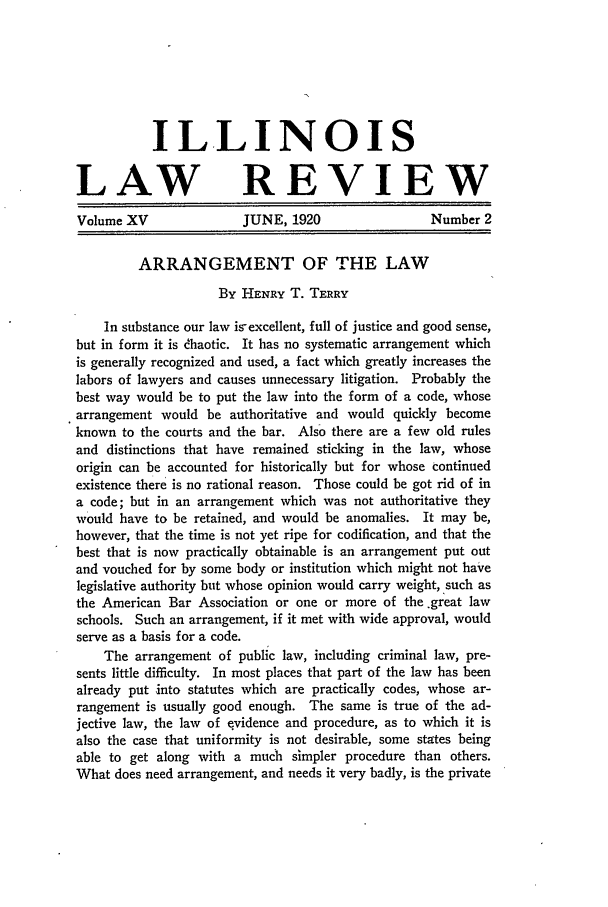 handle is hein.journals/illlr15 and id is 71 raw text is: ILLINOISLAW REVIEWVolume XV               JUNE, 1920                 Number 2ARRANGEMENT OF THE LAWBy HENRY T. TERRYIn substance our law isexcellent, full of justice and good sense,but in form it is dhaotic. It has no systematic arrangement whichis generally recognized and used, a fact which greatly increases thelabors of lawyers and causes unnecessary litigation. Probably thebest way would be to put the law into the form of a code, whosearrangement would be authoritative and would quickly becomeknown to the courts and the bar. Also there are a few old rulesand distinctions that have remained sticking in the law, whoseorigin can be accounted for historically but for whose continuedexistence there is no rational reason. Those could be got rid of ina code; but in an arrangement which was not authoritative theywould have to be retained, and would be anomalies. It may be,however, that the time is not yet ripe for codification, and that thebest that is now practically obtainable is an arrangement put outand vouched for by some body or institution which might not havelegislative authority but whose opinion would carry weight, such asthe American Bar Association or one or more of the .great lawschools. Such an arrangement, if it met with wide approval, wouldserve as a basis for a code.The arrangement of public law, including criminal law, pre-sents little difficulty. In most places that part of the law has beenalready put into statutes which are practically codes, whose ar-rangement is usually good enough. The same is true of the ad-jective law, the law of evidence and procedure, as to which it isalso the case that uniformity is not desirable, some states beingable to get along with a much simpler procedure than others.What does need arrangement, and needs it very badly, is the private