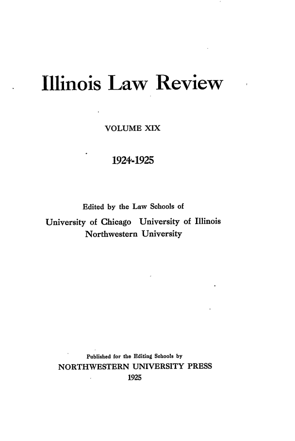 handle is hein.journals/illlr19 and id is 1 raw text is: Illinois Law ReviewVOLUME XIX1924-1925Edited by the Law Schools ofUniversity of Chicago University of IllinoisNorthwestern UniversityPublished for the Editing Schools byNORTHWESTERN UNIVERSITY PRESS1925