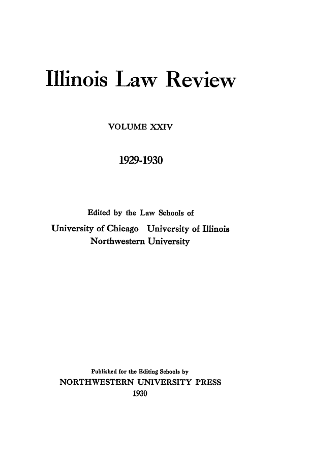 handle is hein.journals/illlr24 and id is 1 raw text is: Illinois Law ReviewVOLUME XXIV1929-1930Edited by the Law Schools ofUniversity of Chicago University of IllinoisNorthwestern UniversityPublished for the Editing Schools byNORTHWESTERN UNIVERSITY PRESS1930