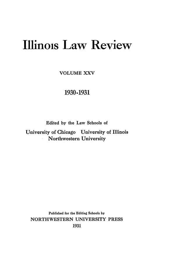 handle is hein.journals/illlr25 and id is 1 raw text is: Illnois Law ReviewVOLUME XXV1930-1931Edited by the Law Schools ofUniversity of Chicago University of IllinoisNorthwestern UniversityPublished for the Editing Schools byNORTHWESTERN UNIVERSITY PRESS1931