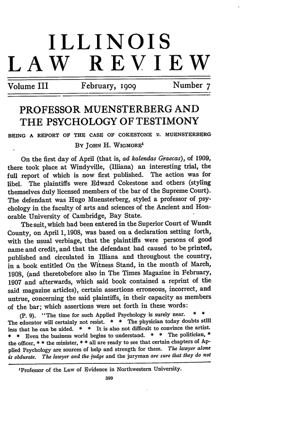 handle is hein.journals/illlr3 and id is 325 raw text is: ILLINOIS
LAW REVIEW
Volume III             February, I9O9              Number 7
PROFESSOR MUENSTERBERG AND
THE PSYCHOLOGY OF TESTIMONY
BEING A REPORT OF THE CASE OF COKESTONE V. MUBNSTERBnRG
By JOHN H. WIGMORE1
On the first day of April (that is, ad kalendas Graecas), of 1909,
there took place at Windyville, (Illiana) an interesting trial, the
full report of which is now first published. The action was for
libel. The plaintiffs were Edward Cokestone and others (styling
themselves duly licensed members of the bar of the Supreme Court).
The defendant was Hugo Muensterberg, styled a professor of psy-
chology in the faculty of arts and sciences of the Ancient and Hon-
orable University of Cambridge, Bay State.
The suit, which had been entered in the Superior Court of Wundt
County, on April 1, 1908, was based on a declaration setting forth,
with the usual verbiage, that the plaintiffs were persons of good
name and credit, and that the defendant had caused to be printed,
published and circulated in Illiana and throughout the country,
in a book entitled On the Witness Stand, in the month of March,
1908, (and theretobefore also in The Times Magazine in February,
1907 and afterwards, which said book contained a reprint of the
said magazine articles), certain assertions erroneous, incorrect, and
untrue, concerning the said plaintiffs, in their capacity as members
of the bar; which assertions were set forth in these words:
(P. 9). The time for such Applied Psychology is surely near. * *
The educator will certainly not resist. * * The physician today doubts still
less that he can be aided. * * It is also not difficult to convince the artist.
* * Even the business world begins to understand. * * The politician, *
the officer, * * the minister, * * all are ready to see that certain chapters of Ap-
plied Psychology are sources of help and strength for them. The lawyer alone
is obdurate. The lawyer and the judge and the juryman are sure that they do not
'Professor of the Law of Evidence in Northwestern University.
399


