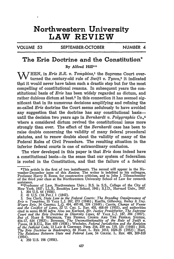 handle is hein.journals/illlr53 and id is 437 raw text is: Northwestern UniversityLAW REVIEWVOLUME 53                SEPTEMBER-OCTOBER                  NUMBER 4The Erie Doctrine and the Constitution*By Alfred Hill**W HEN, in Erie R.R. v. Tompkins,' the Supreme Court over-turned the.century-old rule of Swift v. Tyson,2 it indicatedth-at it would never have taken such a drastic step but for the mostcompelling of constitutional reasons. In subsequent years the con-stitutional basis of Erie has been widely regarded as dictum, andrather dubious dictum at best.3 In this connection it has seemed sig-nificant that in its numerous decisions amplifying and refining theso-called Erie doctrine the Court seems sedulously to have avoidedany suggestion that the doctrine has any constitutional basis-until the decision two years ago in Bernhardt v. Polygraphic Co.,4where a considered dictum revived the constitutional issue morestrongly than ever. The effect of the Bernhardt case has been toraise doubts concerning the validity of many federal proceduralstatutes, and to renew doubts about the validity of many of theFederal Rules of Civil Procedure. The resulting situation in theinferior federal courts is one of extraordinary confusion.The view developed in this paper is that Erie does indeed havea constitutional basis-in the sense that our system       of federalismis rooted in the Constitution, and that the failure of a federal*This article is the first of two installments. The second will appear in the No-vember-December issue of this Review. The writer is indebted to his colleague,Professor Harry B. Reese, for constructive criticism, and to John J. Dilenschneiderof the third year class at the Northwestern University School of Law for researchassistance.**Professor of Law, Northwestern Univ.; B.S. in S.S., College of the City ofNew York, 1937; LL.B., Brooklyn Law School, 1941; S.J.D., Harvard Univ., 1957.1. 304 U.S. 64 (1938).2. 41 U.S. (16 Pet.) 1 (1842).3. See Clark, State Law in the Federal Courts: The Brooding Omnipresence ofErie v. Tompkins, 55 YALE L.J. 267, 273 (1946); Keeffe, Gilhooley, Bailey & Day.Weary Erie, 34 CORNELL L.Q. 494, 497-98, 524 (1949); Currie, Change of Venueand the Conflict of Laws, 22 U. Cm. L. REV. 405, 468-69 (1955), and authoritiescited in notes 88-90 infra. Also see Kurland, Mr. Justice Frankfurter, The SupremeCourt and the Erie Doctrine in Diversity Cases, 67 YALE L.JT. 187, 204 (1957).But cf. HART & WECHSLER, THE FEDERAL CouRTs AND THE FEDERAL SYSTEm,616-17, 634 (1953); Bowman, The Unconstitutionality of the Rule of Swift v.Tyson, 18 B.U.L. REV. 659 (1938); Wechsler, Federal Jurisdiction and the Revisionof the Judicial Code, 13 LAw & CONTEMP. PaoB. 216, 239 nn. 119, 121 (1948) ; Hill,The Erie Doctrine in Bankruptcy, 66 HARV. L. REV. 1013, 1024-35 (1953); Hart,The Relations Between State and Federal Law, 54 CoLum. L. REV. 489, 509-510(1954).4. 350 U.S. 198 (1956).