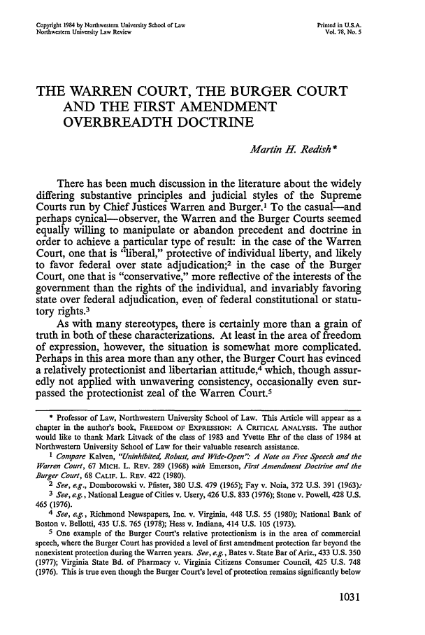 handle is hein.journals/illlr78 and id is 1043 raw text is: Copyright 1984 by Northwestern University School of Law           Printed in U.S.A.Northwestern University Law Review                                  Vol. 78, No. 5THE WARREN COURT, THE BURGER COURTAND THE FIRST AMENDMENTOVERBREADTH DOCTRINEMartin H Redish*There has been much discussion in the literature about the widelydiffering substantive principles and judicial styles of the SupremeCourts run by Chief Justices Warren and Burger.' To the casual-andperhaps cynical-observer, the Warren and the Burger Courts seemedequally willing to manipulate or abandon precedent and doctrine inorder to achieve a particular type of result: in the case of the WarrenCourt, one that is liberal, protective of individual liberty, and likelyto favor federal over state adjudication;2 in the case of the BurgerCourt, one that is conservative, more reflective of the interests of thegovernment than the rights of the individual, and invariably favoringstate over federal adjudication, even of federal constitutional or statu-tory rights.3As with many stereotypes, there is certainly more than a grain oftruth in both of these characterizations. At least in the area of freedomof expression, however, the situation is somewhat more complicated.Perhaps in this area more than any other, the Burger Court has evinceda relatively protectionist and libertarian attitude,4 which, though assur-edly not applied with unwavering consistency, occasionally even sur-passed the protectionist zeal of the Warren Court.5* Professor of Law, Northwestern University School of Law. This Article will appear as achapter in the author's book, FREEDOM OF EXPRESSION: A CRITICAL ANALYSIS. The authorwould like to thank Mark Litvack of the class of 1983 and Yvette Ehr of the class of 1984 atNorthwestern University School of Law for their valuable research assistance.I Compare Kalven, Uninhibited, Robust, and Wide-Open .4 Note on Free Speech and theWarren Court, 67 MICH. L. REV. 289 (1968) with Emerson, First Amendment Doctrine and theBurger Court, 68 CALIF. L. REV. 422 (1980).2 See, e.g., Domborowski v. Pfister, 380 U.S. 479 (1965); Fay v. Noia, 372 U.S. 391 (1963):3 See, e.g., National League of Cities v. Usery, 426 U.S. 833 (1976); Stone v. Powell, 428 U.S.465 (1976).4 See, e.g., Richmond Newspapers, Inc. v. Virginia, 448 U.S. 55 (1980); National Bank ofBoston v. Bellotti, 435 U.S. 765 (1978); Hess v. Indiana, 414 U.S. 105 (1973).5 One example of the Burger Court's relative protectionism is in the area of commercialspeech, where the Burger Court has provided a level of first amendment protection far beyond thenonexistent protection during the Warren years. See, e.g., Bates v. State Bar of Ariz., 433 U.S. 350(1977); Virginia State Bd. of Pharmacy v. Virginia Citizens Consumer Council, 425 U.S. 748(1976). This is true even though the Burger Court's level of protection remains significantly below1031