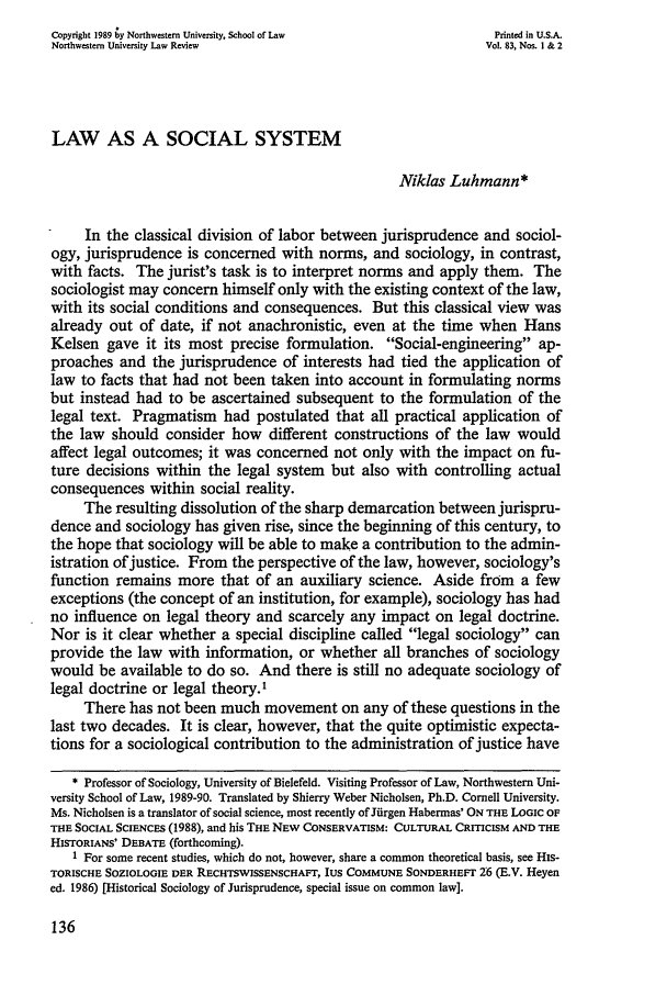 handle is hein.journals/illlr83 and id is 152 raw text is: Copyright 1989 ;y Northwestern University, School of Law         Printed in U.S.A.Northwestern University Law Review                             Vol. 83, Nos. I & 2LAW AS A SOCIAL SYSTEMNiklas Luhmann*In the classical division of labor between jurisprudence and sociol-ogy, jurisprudence is concerned with norms, and sociology, in contrast,with facts. The jurist's task is to interpret norms and apply them. Thesociologist may concern himself only with the existing context of the law,with its social conditions and consequences. But this classical view wasalready out of date, if not anachronistic, even at the time when HansKelsen gave it its most precise formulation. Social-engineering ap-proaches and the jurisprudence of interests had tied the application oflaw to facts that had not been taken into account in formulating normsbut instead had to be ascertained subsequent to the formulation of thelegal text. Pragmatism had postulated that all practical application ofthe law should consider how different constructions of the law wouldaffect legal outcomes; it was concerned not only with the impact on fu-ture decisions within the legal system but also with controlling actualconsequences within social reality.The resulting dissolution of the sharp demarcation between jurispru-dence and sociology has given rise, since the beginning of this century, tothe hope that sociology will be able to make a contribution to the admin-istration of justice. From the perspective of the law, however, sociology'sfunction remains more that of an auxiliary science. Aside from a fewexceptions (the concept of an institution, for example), sociology has hadno influence on legal theory and scarcely any impact on legal doctrine.Nor is it clear whether a special discipline called legal sociology canprovide the law with information, or whether all branches of sociologywould be available to do so. And there is still no adequate sociology oflegal doctrine or legal theory.'There has not been much movement on any of these questions in thelast two decades. It is clear, however, that the quite optimistic expecta-tions for a sociological contribution to the administration of justice have* Professor of Sociology, University of Bielefeld. Visiting Professor of Law, Northwestern Uni-versity School of Law, 1989-90. Translated by Shierry Weber Nicholsen, Ph.D. Cornell University.Ms. Nicholsen is a translator of social science, most recently of Jiirgen Habermas' ON THE LOGIC OFTHE SOCIAL SCIENCES (1988), and his THE NEw CONSERVATISM: CULTURAL CRITICISM AND THEHISTORIANS' DEBATE (forthcoming).1 For some recent studies, which do not, however, share a common theoretical basis, see HIS-TORISCHE SOZIOLOGIE DER RECHTSWISSENSCHAFT, IUS COMMUNE SONDERHEFr 2:6 (E.V. Heyened. 1986) [Historical Sociology of Jurisprudence, special issue on common law].