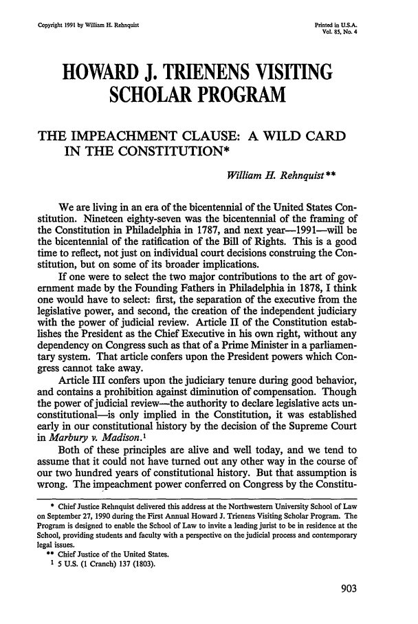 handle is hein.journals/illlr85 and id is 921 raw text is: Copyright 1991 by William H. Rehnquist                      Printed in U.S.A.Vol. 85, No. 4HOWARD J. TRIENENS VISITINGSCHOLAR PROGRAMTHE IMPEACHMENT CLAUSE: A WILD CARDIN THE CONSTITUTION*William H. Rehnquist**We are living in an era of the bicentennial of the United States Con-stitution. Nineteen eighty-seven was the bicentennial of the framing ofthe Constitution in Philadelphia in 1787, and next year-1991-will bethe bicentennial of the ratification of the Bill of Rights. This is a goodtime to reflect, not just on individual court decisions construing the Con-stitution, but on some of its broader implications.If one were to select the two major contributions to the art of gov-ernment made by the Founding Fathers in Philadelphia in 1878, I thinkone would have to select: first, the separation of the executive from thelegislative power, and second, the creation of the independent judiciarywith the power of judicial review. Article II of the Constitution estab-lishes the President as the Chief Executive in his own right, without anydependency on Congress such as that of a Prime Minister in a parliamen-tary system. That article confers upon the President powers which Con-gress cannot take away.Article III confers upon the judiciary tenure during good behavior,and contains a prohibition against diminution of compensation. Thoughthe power of judicial review-the authority to declare legislative acts un-constitutional-is only implied in the Constitution, it was establishedearly in our constitutional history by the decision of the Supreme Courtin Marbury v. Madison.1Both of these principles are alive and well today, and we tend toassume that it could not have turned out any other way in the course ofour two hundred years of constitutional history. But that assumption iswrong. The impeachment power conferred on Congress by the Constitu-* Chief Justice Rehnquist delivered this address at the Northwestern University School of Lawon September 27, 1990 during the First Annual Howard J. Trienens Visiting Scholar Program. TheProgram is designed to enable the School of Law to invite a leading jurist to be in residence at theSchool, providing students and faculty with a perspective on the judicial process and contemporarylegal issues.** Chief Justice of the United States.1 5 U.S. (I Cranch) 137 (1803).