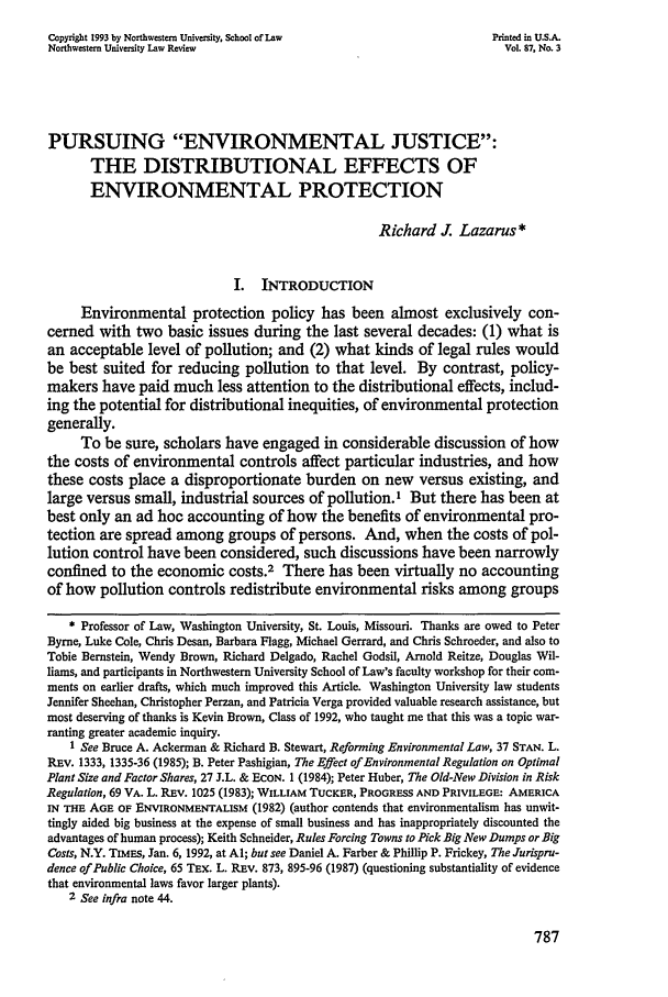 handle is hein.journals/illlr87 and id is 807 raw text is: Copyright 1993 by Northwestern University, School of Law              Printed in U.S.A.Northwestern University Law Review                                      Vol. 87, No. 3PURSUING ENVIRONMENTAL JUSTICE:THE DISTRIBUTIONAL EFFECTS OFENVIRONMENTAL PROTECTIONRichard . Lazarus*I. INTRODUCTIONEnvironmental protection policy has been almost exclusively con-cerned with two basic issues during the last several decades: (1) what isan acceptable level of pollution; and (2) what kinds of legal rules wouldbe best suited for reducing pollution to that level. By contrast, policy-makers have paid much less attention to the distributional effects, includ-ing the potential for distributional inequities, of environmental protectiongenerally.To be sure, scholars have engaged in considerable discussion of howthe costs of environmental controls affect particular industries, and howthese costs place a disproportionate burden on new versus existing, andlarge versus small, industrial sources of pollution.1 But there has been atbest only an ad hoc accounting of how the benefits of environmental pro-tection are spread among groups of persons. And, when the costs of pol-lution control have been considered, such discussions have been narrowlyconfined to the economic costs.2 There has been virtually no accountingof how pollution controls redistribute environmental risks among groups* Professor of Law, Washington University, St. Louis, Missouri. Thanks are owed to PeterByrne, Luke Cole, Chris Desan, Barbara Flagg, Michael Gerrard, and Chris Schroeder, and also toTobie Bernstein, Wendy Brown, Richard Delgado, Rachel Godsil, Arnold Reitze, Douglas Wil-liams, and participants in Northwestern University School of Law's faculty workshop for their com-ments on earlier drafts, which much improved this Article. Washington University law studentsJennifer Sheehan, Christopher Perzan, and Patricia Verga provided valuable research assistance, butmost deserving of thanks is Kevin Brown, Class of 1992, who taught me that this was a topic war-ranting greater academic inquiry.1 See Bruce A. Ackerman & Richard B. Stewart, Reforming Environmental Law, 37 STAN. L.REV. 1333, 1335-36 (1985); B. Peter Pashigian, The Effect of Environmental Regulation on OptimalPlant Size and Factor Shares, 27 J.L. & ECON. 1 (1984); Peter Huber, The Old-New Division in RiskRegulation, 69 VA. L. REV. 1025 (1983); WILLIAM TUCKER, PROGRESS AND PRIVILEGE: AMERICAIN THE AGE OF ENVIRONMENTALISM (1982) (author contends that environmentalism has unwit-tingly aided big business at the expense of small business and has inappropriately discounted theadvantages of human process); Keith Schneider, Rules Forcing Towns to Pick Big New Dumps or BigCosts, N.Y. TIMES, Jan. 6, 1992, at Al; but see Daniel A. Farber & Phillip P. Frickey, The Jurispru-dence of Public Choice, 65 TEx. L. REv. 873, 895-96 (1987) (questioning substantiality of evidencethat environmental laws favor larger plants).2 See infra note 44.