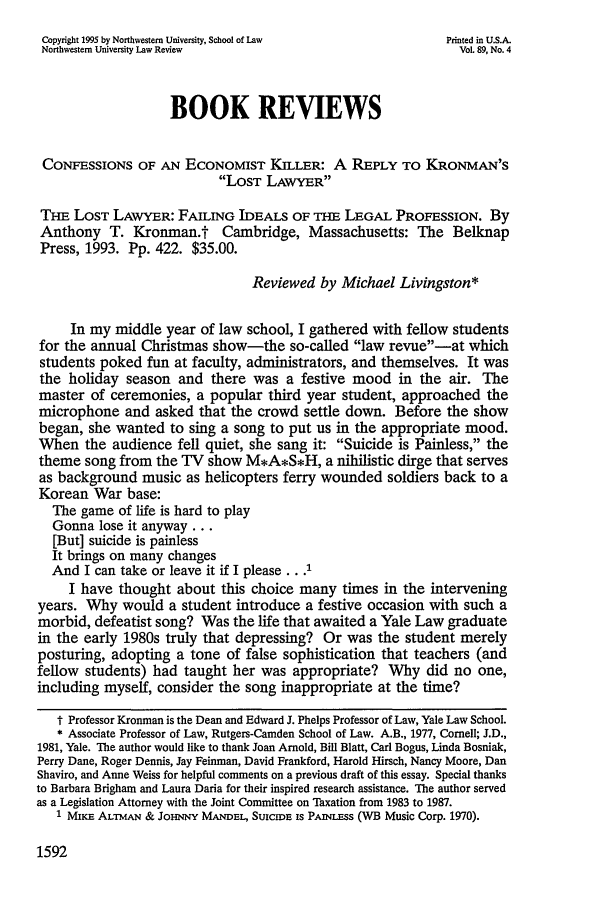 handle is hein.journals/illlr89 and id is 1612 raw text is: Copyright 1995 by Northwestern University, School of Law      Printed in U.S.A.
Northwestern University Law Review                              Vol. 89, No. 4
BOOK REVIEWS
CONFESSIONS OF AN ECONOMIST KILLER: A REPLY TO KRONMAN'S
LOST LAWYER
THE LOST LAWYER: FAILING IDEALS OF THE LEGAL PROFESSION. By
Anthony T. Kronman.t Cambridge, Massachusetts: The Belknap
Press, 1993. Pp. 422. $35.00.
Reviewed by Michael Livingston*
In my middle year of law school, I gathered with fellow students
for the annual Christmas show-the so-called law revue-at which
students poked fun at faculty, administrators, and themselves. It was
the holiday season and there was a festive mood in the air. The
master of ceremonies, a popular third year student, approached the
microphone and asked that the crowd settle down. Before the show
began, she wanted to sing a song to put us in the appropriate mood.
When the audience fell quiet, she sang it: Suicide is Painless, the
theme song from the TV show M*A*S*H, a nihilistic dirge that serves
as background music as helicopters ferry wounded soldiers back to a
Korean War base:
The game of life is hard to play
Gonna lose it anyway...
[But] suicide is painless
It brings on many changes
And I can take or leave it if I please...'
I have thought about this choice many times in the intervening
years. Why would a student introduce a festive occasion with such a
morbid, defeatist song? Was the life that awaited a Yale Law graduate
in the early 1980s truly that depressing? Or was the student merely
posturing, adopting a tone of false sophistication that teachers (and
fellow students) had taught her was appropriate? Why did no one,
including myself, consider the song inappropriate at the time?
t Professor Kromnan is the Dean and Edward J. Phelps Professor of Law, Yale Law School.
* Associate Professor of Law, Rutgers-Camden School of Law. A.B., 1977, Cornell; J.D.,
1981, Yale. The author would like to thank Joan Arnold, Bill Blatt, Carl Bogus, Linda Bosniak,
Perry Dane, Roger Dennis, Jay Feinman, David Frankford, Harold Hirsch, Nancy Moore, Dan
Shaviro, and Anne Weiss for helpful comments on a previous draft of this essay. Special thanks
to Barbara Brigham and Laura Daria for their inspired research assistance. The author served
as a Legislation Attorney with the Joint Committee on Taxation from 1983 to 1987.
1 MKE ALTMAN & JOHNNY MANDEL, SUICIDE is PAINLESs (WB Music Corp. 1970).

1592


