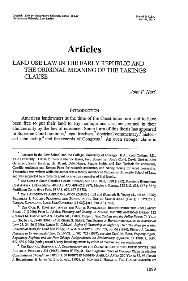 handle is hein.journals/illlr94 and id is 1109 raw text is: Copyright 2000 by Northwestern University School of Law                   Printed in U.S.A.Northwestern University Law Review                                         Vol. 94, No. 4ArticlesLAND USE LAW IN THE EARLY REPUBLIC ANDTHE ORIGINAL MEANING OF THE TAKINGSCLAUSEJohn F. Hart*INTRODUCTIONAmerican landowners at the time of the Constitution are said to havebeen free to put their land to any noninjurious use, constrained in theirchoices only by the law of nuisance. Some form of this thesis has appearedin Supreme Court opinions,' legal treatises,2 doctrinal commentary,3 histori-cal scholarship,4 and the records of Congress.          An even stronger claim     isLecturer in the Law School and the College, University of Chicago. B.A., Reed College; J.D.,Yale University. I wish to thank Katharine Baker, Fred Bosselman, Jacob Corrd, David Gerber, AlexGeisinger, Sarah Harding, Hal Krent, Dale Nance, Peggie Smith, and Dan Tarlock for comments,Camille Anderson and Roman Petra for research assistance, and Nancy Young for word processing.This article was written while the author was a faculty member at Valparaiso University School of Law,and was supported by a research grant received as a member of that faculty.1 See Lucas v. South Carolina Coastal Council, 505 U.S. 1003, 1028 (1992); Keystone BituminousCoal Ass'n v. DeBenedictis, 480 U.S. 470, 491-92 (1987); Mugler v. Kansas, 123 U.S. 623, 667 (1887);Fertilizing Co. v. Hyde Park, 97 U.S. 659, 667 (1878).2 See I ANDERSON'S AMERICAN LAW OF ZONING § 1.02 at 6 (Kenneth H. Young ed., 4th ed. 1996);BEVERLEY J. POOLEY, PLANNING AND ZONING IN THE UNITED STATES 40-42 (1961); 1 PATRICK J.ROHAN, ZONING AND LAND USE CONTROLS § 1.02[2] at 1-9 to -10 (1998).3 See CASS R. SUNSTEIN, AFTER THE RIGHTS REVOLUTION: RECONCEIVING THE REGULATORYSTATE 17 (1990); Peter L. Abeles, Planning and Zoning, in ZONING AND THE AMERICAN DREAM 122(Charles M. Haar & Jerold S. Kayden eds., 1989); Joseph L. Sax, Takings and the Police Power, 74 YALEL.J. 36,36 n.6, 39-40 (1964); cf. MICHAEL S. GREVE, THE DEMISE OF ENVIRONMENTALISM IN AMERICANLAW 23, 24, 26 (1996); Lynton K. Caldwell, Rights of Ownership or Rights of Use? The Need for a NewConceptual Basis for Land Use Policy, 15 WM. & MARY L. REV. 759, 761-62 (1974); Richard J. Lazarus,Fairness in Environmental Law, 27 ENVTL. L. 705, 723 (1997); see also Carol M. Rose, Property Rights,Regulatory Regimes and the New Takings Jurisprudence: An Evolutionary Approach, 57 TENN. L. REV.577, 580 (1998) (noting use of history-based arguments by critics of modem land use regulation).4 See BERNARD SCHWARTZ, A COMMENTARY ON THE CONSTITUTION OF THE UNITED STATES: THERIGHTS OF PROPERTY 231 (1965); James W. Ely, Jr., The Enigmatic Place of Property Rights in ModernConstitutional Thought, in THE BILL OF RIGHTS IN MODERN AMERICA AFTER 200 YEARS 87, 93 (DavidJ. Bodenhamer & James W. Ely, Jr. eds., 1993); cf. MORTON J. HORWITz, THE TRANSFORMATION OF1099