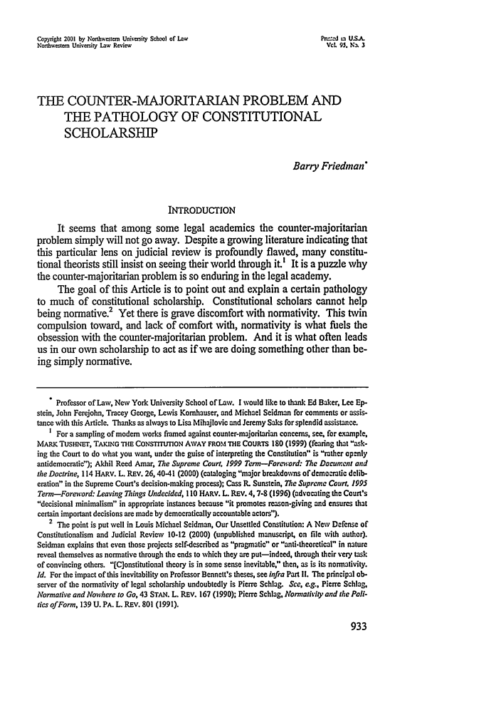 handle is hein.journals/illlr95 and id is 943 raw text is: Copyright 2001 by Northwestern University School of Law                     P.n j n' U.SJANorthwestern University Law Review                                           Vol. 9S. N-N 3THE COUNTER-MAJORITARIAN PROBLEM ANDTHE PATHOLOGY OF CONSTITUTIONALSCHOLARSHIPBarry FriedmanINTRODUCTIONIt seems that among some legal academics the counter-majoritarianproblem simply will not go away. Despite a growing literature indicating thatthis particular lens on judicial review is profoundly flawed, many constitu-tional theorists still insist on seeing their world through it.' It is a puzzle whythe counter-majoritarian problem is so enduring in the legal academy.The goal of this Article is to point out and explain a certain pathologyto much of constitutional scholarship. Constitutional scholars cannot helpbeing normative.2 Yet there is grave discomfort with normativity. This twincompulsion toward, and lack of comfort with, normativity is what fuels theobsession with the counter-majoritarian problem. And it is what often leadsus in our own scholarship to act as if we are doing something other than be-ing simply normative. Professor of Law, New York University School of Law. I would like to thank Ed Baker, Lee Ep-stein, John Ferejohn, Tracey George, Lewis Komhauser, and Michael Seidman for comments or assis-tance with this Article. Thanks as always to Lisa Mihajlovic and Jeremy Saks for splendid assistance.I For a sampling of modem works framed against counter-majoritarian concerns, see, for e-ample,MARK TUSHNET, TAKING THE CONSTITUTION AWAY FROM THE COURTS 180 (1999) (fearing that ask-ing the Court to do what you want, under the guise of interpreting the Constitution is rather openlyantidemocratie); Akhil Reed Amar, The Supreme Court. 1999 Term-Foreword: The Document andthe Doctrine, 114 HARV. L. REV. 26,40.41 (2000) (cataloging major breakdowns ofdemocratic delib-eration in the Supreme Court's decision-making process); Cass R. Sunstein, The Supreme Court. 1995Term-Foreword: Leaving Things Undecided, 110 HARV. L. REV. 4,7-8 (1996) (advocating the Court'sdecisional minimalism in appropriate instances because it promotes reason-giving and ensures thatcertain important decisions are made by democratically accountable actors).2 The point is put well in Louis Michael Seidman, Our Unsettled Constitution: A New Defense ofConstitutionalism and Judicial Review 10-12 (2000) (unpublished manuscript, on file with author).Seidman explains that even those projects self-described as pragmatic or anti.theoretical in naturereveal themselves as normative through the ends to which they are put-indeed, through their very taskof convincing others. [C]onstitutional theory is in some sense inevitable, then, as is its normativity.Id. For the impact of this inevitability on Professor Bennett's theses, see infra Part If. The principal ob-server of the normativity of legal scholarship undoubtedly is Pierre Schlag. See, eg., Pierre Schlag.Normative and Nowhere to Go, 43 STAN. L. REv. 167 (1990); Pierre Schlag, Normativity and the Pall-tics ofForm, 139 U. PA. L. REV. 801 (1991).
