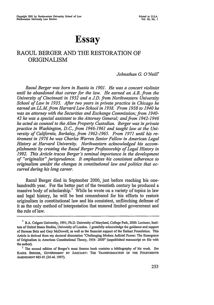 handle is hein.journals/illlr96 and id is 263 raw text is: Copyright 2001 by Northwestern University School of Law        Printed in U.S.A.Northwestern University Law Review                              Vol. 96, No. IEssayRAOUL BERGER AND THE RESTORATION OFORIGINALISMJohnathan G. O'Neill*Raoul Berger was born in Russia in 1901. He was a concert violinistuntil he abandoned that career for the law. He earned an A.B. from theUniversity of Cincinnati in 1932 and a J.D. from Northwestern UniversitySchool of Law in 1935. After two years in private practice in Chicago heearned an LL.M. from Harvard Law School in 1938. From 1938 to 1940 hewas an attorney with the Securities and Exchange Commission; from 1940-42 he was a special assistant to the Attorney General; and from 1942-1946he acted as counsel to the Alien Property Custodian. Berger was in privatepractice in Washington, D.C., from 1946-1961 and taught law at the Uni-versity of California, Berkeley, from 1962-1965. From 1971 until his re-tirement in 1976 he was Charles Warren Senior Fellow in American LegalHistory at Harvard University. Northwestern acknowledged his accom-plishments by creating the Raoul Berger Professorship of Legal History in1992. This Article traces Berger's seminal importance in the developmentof originalist jurisprudence. It emphasizes his consistent adherence tooriginalism amidst the changes in constitutional law and politics that oc-curred during his long career.Raoul Berger died in September 2000, just before reaching his one-hundredth year. For the better part of the twentieth century he produced amassive body of scholarship.! While he wrote on a variety of topics in lawand legal history, he will be best remembered for his efforts to restoreoriginalism in constitutional law and his consistent, unflinching defense ofit as the only method of interpretation that ensured limited government andthe rule of law.. B.A. Colgate University, 1991; Ph.D. University of Maryland, College Park, 2000. Lecturer, Insti-tute of United States Studies, University of London. I gratefully acknowledge the guidance and supportof Herman Belz and Gary McDowell, as well as the financial support of the Earhart Foundation. ThisArticle is derived from my doctoral dissertation Challenging Modem Judicial Power: The Emergenceof Originalism in American Constitutional Theory, 1954- 2000 (unpublished manuscript on file withthe author).1 The second edition of Berger's most famous book contains a bibliography of his work. SeeRAOUL BERGER, GOVERNMENT BY JUDICIARY: THE TRANSFORMATION OF THE FOURTEENTHAMENDMENT485-91 (2d ed. 1997).