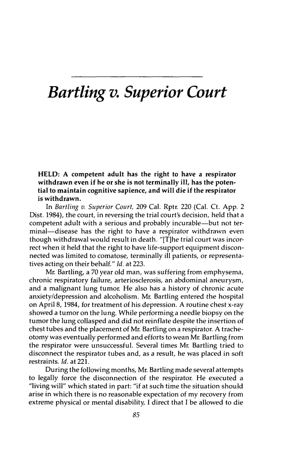handle is hein.journals/ilmed1 and id is 111 raw text is: Bartling v. Superior Court
HELD: A competent adult has the right to have a respirator
withdrawn even if he or she is not terminally ill, has the poten-
tial to maintain cognitive sapience, and will die if the respirator
is withdrawn.
In Bartling v. Superior Court, 209 Cal. Rptr. 220 (Cal. Ct. App. 2
Dist. 1984), the court, in reversing the trial court's decision, held that a
competent adult with a serious and probably incurable-but not ter-
minal-disease has the right to have a respirator withdrawn even
though withdrawal would result in death. [T]he trial court was incor-
rect when it held that the right to have life-support equipment discon-
nected was limited to comatose, terminally ill patients, or representa-
tives acting on their behalf. Id. at 223.
Mr. Bartling, a 70 year old man, was suffering from emphysema,
chronic respiratory failure, arteriosclerosis, an abdominal aneurysm,
and a malignant lung tumor. He also has a history of chronic acute
anxiety/depression and alcoholism. Mr. Bartling entered the hospital
on April 8, 1984, for treatment of his depression. A routine chest x-ray
showed a tumor on the lung. While performing a needle biopsy on the
tumor the lung collasped and did not reinflate despite the insertion of
chest tubes and the placement of Mr. Bartling on a respirator. A trache-
otomy was eventually performed and efforts to wean Mr. Bartling from
the respirator were unsuccessful. Several times Mr. Bartling tried to
disconnect the respirator tubes and, as a result, he was placed in soft
restraints. Id. at 221.
During the following months, Mr. Bartling made several attempts
to legally force the disconnection of the respirator. He executed a
living will which stated in part: if at such time the situation should
arise in which there is no reasonable expectation of my recovery from
extreme physical or mental disability, I direct that I be allowed to die


