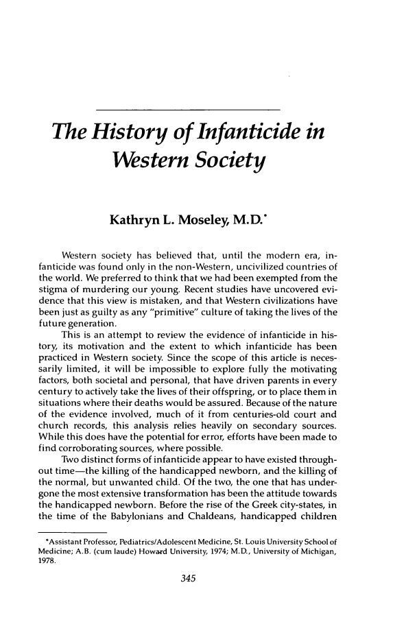 handle is hein.journals/ilmed1 and id is 371 raw text is: The History of Infanticide inWestern SocietyKathryn L. Moseley, M.D.*Western society has believed that, until the modern era, in-fanticide was found only in the non-Western, uncivilized countries ofthe world. We preferred to think that we had been exempted from thestigma of murdering our young. Recent studies have uncovered evi-dence that this view is mistaken, and that Western civilizations havebeen just as guilty as any primitive culture of taking the lives of thefuture generation.This is an attempt to review the evidence of infanticide in his-tory, its motivation and the extent to which infanticide has beenpracticed in Western society. Since the scope of this article is neces-sarily limited, it will be impossible to explore fully the motivatingfactors, both societal and personal, that have driven parents in everycentury to actively take the lives of their offspring, or to place them insituations where their deaths would be assured. Because of the natureof the evidence involved, much of it from centuries-old court andchurch records, this analysis relies heavily on secondary sources.While this does have the potential for error, efforts have been made tofind corroborating sources, where possible.Two distinct forms of infanticide appear to have existed through-out time-the killing of the handicapped newborn, and the killing ofthe normal, but unwanted child. Of the two, the one that has under-gone the most extensive transformation has been the attitude towardsthe handicapped newborn. Before the rise of the Greek city-states, inthe time of the Babylonians and Chaldeans, handicapped children*Assistant Professor, Pediatrics/Adolescent Medicine, St. Louis University School ofMedicine; A.B. (cum laude) Howard University, 1974; M.D., University of Michigan,1978.