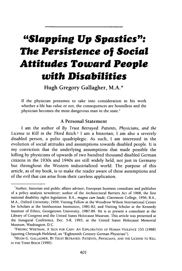 handle is hein.journals/ilmed10 and id is 431 raw text is: Slapping Up Spastics:
The Persistence of Social
Attitudes Toward People
with Disabilities
Hugh Gregory Gallagher, M.A.*
If the physician presumes to take into consideration in his work
whether a life has value or not, the consequences are boundless and the
physician becomes the most dangerous man in the state.'
A Personal Statement
I am the author of By Trust Betrayed: Patients, Physicians, and the
License to Kill in the Third Reich.2 I am a historian; I am also a severely
disabled person, a polio quadriplegic. As such, I am interested in the
evolution of social attitudes and assumptions towards disabled people. It is
my conviction that the underlying assumptions that made possible the
killing by physicians of upwards of two hundred thousand disabled German
citizens in the 1930s and 1940s are still widely held, not just in Germany
but throughout the Western industrialized world. The purpose of this
article, as of my book, is to make the reader aware of these assumptions and
of the evil that can arise from their careless application.
*Author, historian and public affairs advisor; European business consultant and publisher
of a policy analysis newsletter; author of the Architectural Barriers Act of 1968, the first
national disability rights legislation. B.A., magna cum laude, Claremont College, 1956; B.A.,
M.A., Oxford University, 1959; Visiting Fellow at the Woodrow Wilson International Center
for Scholars at the Smithsonian Institution, 1981-82; and Visiting Scholar at the Kennedy
Institute of Ethics, Georgetown University, 1987-89. He is at present a consultant at the
Library of Congress and the United States Holocaust Museum. This article was presented at
the Inaugural Conference, Dec. 5-8, 1993, at the United States Holocaust Memorial
Museum, Washington, D.C.
'FREDRIC WERTHAM, A SIGN FOR CAIN: AN EXPLORATION OF HUMAN VIOLENCE 153 (1968)
(quoting Christoph Hufeland, an Eighteenth Century German Physician).
2HUGH G. GALLAGHER, BY TRUST BETRAYED: PATIENTS, PHYSICIANS, AND THE LICENSE TO KILL
IN THE THIRD REICH (1990).


