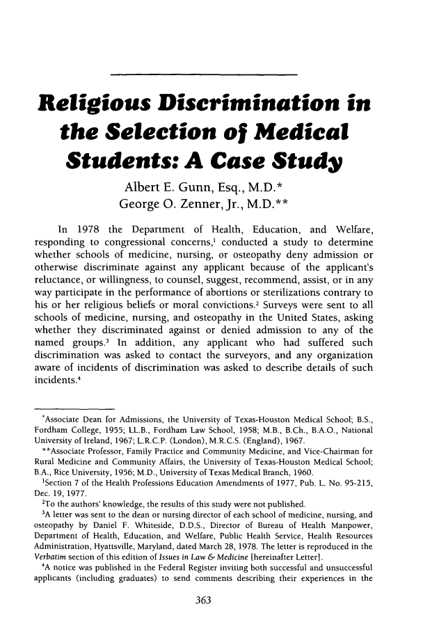 handle is hein.journals/ilmed11 and id is 391 raw text is: Religious Discrimination inthe Selection of MedicalStudents: A Case StudyAlbert E. Gunn, Esq., M.D.*George 0. Zenner, Jr., M.D.**In 1978 the Department of Health, Education, and Welfare,responding to congressional concerns,' conducted a study to determinewhether schools of medicine, nursing, or osteopathy deny admission orotherwise discriminate against any applicant because of the applicant'sreluctance, or willingness, to counsel, suggest, recommend, assist, or in anyway participate in the performance of abortions or sterilizations contrary tohis or her religious beliefs or moral convictions.2 Surveys were sent to allschools of medicine, nursing, and osteopathy in the United States, askingwhether they discriminated against or denied admission to any of thenamed groups.3 In addition, any applicant who had suffered suchdiscrimination was asked to contact the surveyors, and any organizationaware of incidents of discrimination was asked to describe details of suchincidents.4*Associate Dean for Admissions, the University of Texas-Houston Medical School; B.S.,Fordham College, 1955; LL.B., Fordham Law School, 1958; M.B., B.Ch., B.A.O., NationalUniversity of Ireland, 1967; L.R.C.P. (London), M.R.C.S. (England), 1967.**Associate Professor, Family Practice and Community Medicine, and Vice-Chairman forRural Medicine and Community Affairs, the University of Texas-Houston Medical School;B.A., Rice University, 1956; M.D., University of Texas Medical Branch, 1960.'Section 7 of the Health Professions Education Amendments of 1977, Pub. L. No. 95-215,Dec. 19, 1977.2To the authors' knowledge, the results of this study were not published.3A letter was sent to the dean or nursing director of each school of medicine, nursing, andosteopathy by Daniel F. Whiteside, D.D.S., Director of Bureau of Health Manpower,Department of Health, Education, and Welfare, Public Health Service, Health ResourcesAdministration, Hyattsville, Maryland, dated March 28, 1978. The letter is reproduced in theVerbatim section of this edition of Issues in Law & Medicine [hereinafter Letter].4A notice was published in the Federal Register inviting both successful and unsuccessfulapplicants (including graduates) to send comments describing their experiences in the