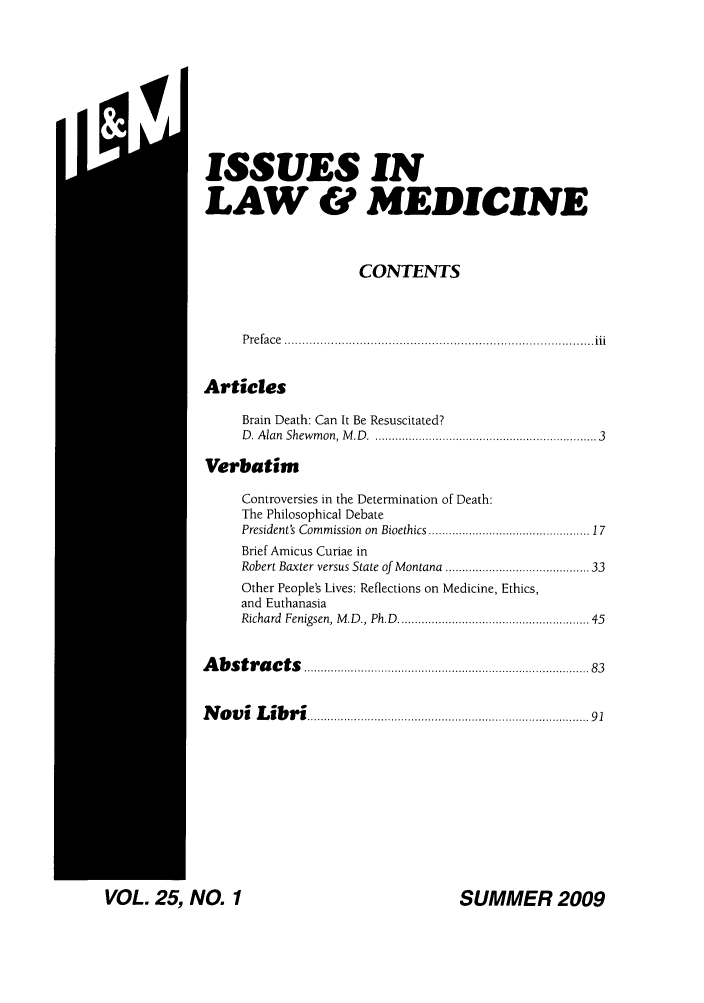 handle is hein.journals/ilmed25 and id is 1 raw text is: II~ISSUES INLAW & MEDICINECONTENTSP re fa c e  ...................................................................................... iiiArticlesBrain Death: Can It Be Resuscitated?D . Alan  Shewm on, M .D  .............................................................  3VerbatimControversies in the Determination of Death:The Philosophical DebatePresident's Commission  on  Bioethics ...........................................  17Brief Amicus Curiae inRobert Baxter versus State of Montana ...................................... 33Other People's Lives: Reflections on Medicine, Ethics,and EuthanasiaRichard  Fenigsen, M .D., Ph.D  ..................................................  45A  b s tr a c ts  ............................................................................ . .  83N  o v i  L ib r i .......................................................................... .   91SUMMER 2009VOL. 25, NO. 1