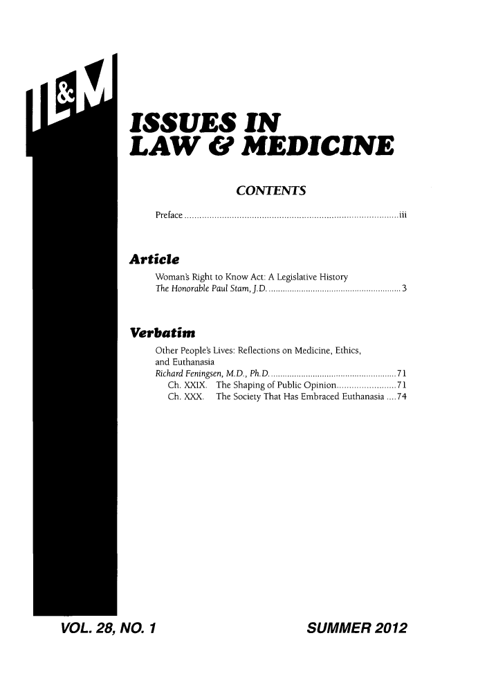 handle is hein.journals/ilmed28 and id is 1 raw text is: ISSUES INLAW & MEDICINECONTENTSP re fa ce  ...................................................................................... iiiArticleWoman's Right to Know Act: A Legislative HistoryThe  Honorable  Paul Stam , J.D  ....................................................  3VerbatimOther People's Lives: Reflections on Medicine, Ethics,and EuthanasiaRichard  Feningsen, M .D., Ph.D  ................................................   71Ch. XXIX. The Shaping of Public Opinion .................. 71Ch. XXX. The Society That Has Embraced Euthanasia .... 74SUMMER 2012VOL. 28, NO. 1