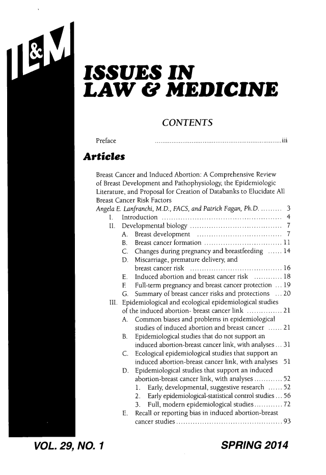 handle is hein.journals/ilmed29 and id is 1 raw text is: SVOL. 29, NO. 1ISSUES INLAW & MEDICINECONTENTSPreface         ..................................iiArticlesBreast Cancer and Induced Abortion: A Comprehensive Reviewof Breast Development and Pathophysiology, the EpidemiologicLiterature, and Proposal for Creation of Databanks to Elucidate AllBreast Cancer Risk FactorsAngela E. Lanfranchi, M.D., FACS, and Patrick Fagan, Ph.D. ......... 31.  Introduction      ...............   .................  4II. Developmental biology    ......................... 7A. Breast development ...........7...........7B. Breast cancer formation  ....................... 11C. Changes during pregnancy and breastfeeding ...... 14D. Miscarriage, premature delivery, andbreast cancer risk  ......................... 16E. Induced abortion and breast cancer risk  ............ 18E   Full-term pregnancy and breast cancer protection ... 19G. Summary of breast cancer risks and protections ... 20Ill. Epidemiological and ecological epidemiological studiesof the induced abortion- breast cancer link ............... 21A. Common biases and problems in epidemiologicalstudies of induced abortion and breast cancer ...... 21B. Epidemiological studies that do not support aninduced abortion-breast cancer link, with analyses ... 31C. Ecological epidemiological studies that support aninduced abortion-breast cancer link, with analyses 51D. Epidemiological studies that support an inducedabortion-breast cancer link, with analyses ............ 521. Early, developmental, suggestive research ...... 522. Early epidemiological-statistical control studies ... 563. Full, modern epidemiological studies............ 72E. Recall or reporting bias in induced abortion-breastcancer studies           ........................  93SPRING 2014