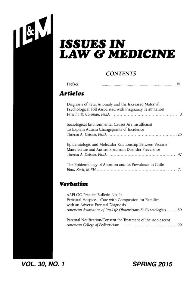 handle is hein.journals/ilmed30 and id is 1 raw text is: ISSUES INLAW & MEDICINE                       CONTENTS    P reface         .............................................................. . .   iiiArticles    Diagnosis of Fetal Anomaly and the Increased Maternal    Psychological Toll Associated with Pregnancy Termination    Priscilla  K. Colem an, Ph.D  . ............................................  3    Sociological Environmental Causes Are Insufficient    To Explain Autism Changepoints of Incidence    Theresa  A. Deisher  Ph.D  . .............................................  25    Epidemiologic and Molecular Relationship Between Vaccine    Manufacture and Autism Spectrum Disorder Prevalence    Theresa A. Deisher  Ph.D  . .............................................  47    The Epidemiology of Abortion and Its Prevalence in Chile    Elard  Koch, M .PH  .......................................................  71Verbatim    AAPLOG Practice Bulletin No. 1:    Perinatal Hospice - Care with Compassion for Families    with an Adverse Prenatal Diagnosis    American Association of Pro-Life Obstetricians & Gynecologists ...... 89    Parental Notification/Consent for Treatment of the Adolescent    American College  of  Pediatricians  ....................................... 99VOL. 30, NO. 1SPRING 2015M: il I