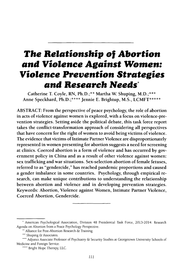 handle is hein.journals/ilmed30 and id is 119 raw text is:    The Relationship of Abortion   and Violence Against Women: Violence Prevention Strategies            and Research Needs*     Catherine T. Coyle, RN, Ph.D.;** Martha W, Shuping, M.D.;***   Anne Speckhard, Ph.D.;**** Jennie E. Brightup, M.S., LCMFT*****ABSTRACT: From the perspective of peace psychology, the role of abortionin acts of violence against women is explored, with a focus on violence-pre-vention strategies. Setting aside the political debate, this task force reporttakes the conflict-transformation approach of considering all perspectivesthat have concern for the right of women to avoid being victims of violence.The evidence that victims of Intimate Partner Violence are disproportionatelyrepresented in women presenting for abortion suggests a need for screeningat clinics. Coerced abortion is a form of violence and has occurred by gov-ernment policy in China and as a result of other violence against women:sex trafficking and war situations. Sex-selection abortion of female fetuses,referred to as gendercide, has reached pandemic proportions and causeda gender imbalance in some countries. Psychology, through empirical re-search, can make unique contributions to understanding the relationshipbetween abortion and violence and in developing prevention strategies.Keywords: Abortion, Violence against Women, Intimate Partner Violence,Coerced Abortion, Gendercide.   * American Psychological Association, Division 48 Presidential Task Force, 2013-2014: ResearchAgenda on Abortion from a Peace Psychology Perspective.    Alliance for Post-Abortion Research & Training.    Shuping & Associates.    Adjunct Associate Professor of Psychiatry & Security Studies at Georgetown University Schools ofMedicine and Foreign Service.   ..... Bright Hope Therapy, LLC