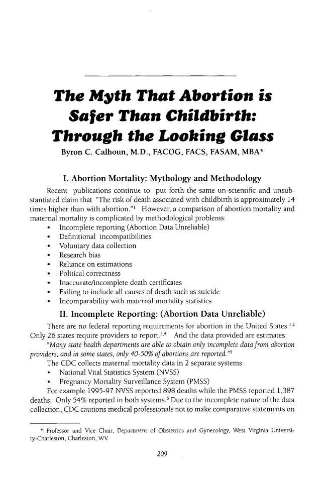 handle is hein.journals/ilmed30 and id is 217 raw text is: 










       The Myth That Abortion is

           Safer Than Childbirth:

      Through the Looking Glass
         Byron C. Calhoun, M.D., FACOG, FACS, FASAM, MBA*


         I. Abortion Mortality: Mythology and Methodology
     Recent publications continue to put forth the same un-scientific and unsub-
stantiated claim that The risk of death associated with childbirth is approximately 14
times higher than with abortion.' However, a comparison of abortion mortality and
maternal mortality is complicated by methodological problems:
       Incomplete reporting (Abortion Data Unreliable)
     *  Definitional incompatibilities
     *  Voluntary data collection
       Research bias
     *  Reliance on estimations
     *  Political correctness
       Inaccurate/incomplete death certificates
       Failing to include all causes of death such as suicide
     *  Incomparability with maternal mortality statistics
        II. Incomplete Reporting: (Abortion Data Unreliable)
     There are no federal reporting requirements for abortion in the United States.'2
Only 26 states require providers to report.3',4 And the data provided are estimates:
     Many state health departments are able to obtain only incomplete data from abortion
providers, and in some states, only 40-50% of abortions are reported. I
     The CDC collects maternal mortality data in 2 separate systems:
       National Vital Statistics System (NVSS)
       Pregnancy Mortality Surveillance System (PMSS)
     For example 1995-97 NVSS reported 898 deaths while the PMSS reported 1,387
deaths. Only 54% reported in both systems.6 Due to the incomplete nature of the data
collection, CDC cautions medical professionals not to make comparative statements on

   * Professor and Vice Chair, Department of Obstetrics and Gynecology, West Virginia Universi-
ty-Charleston, Charleston, WV


