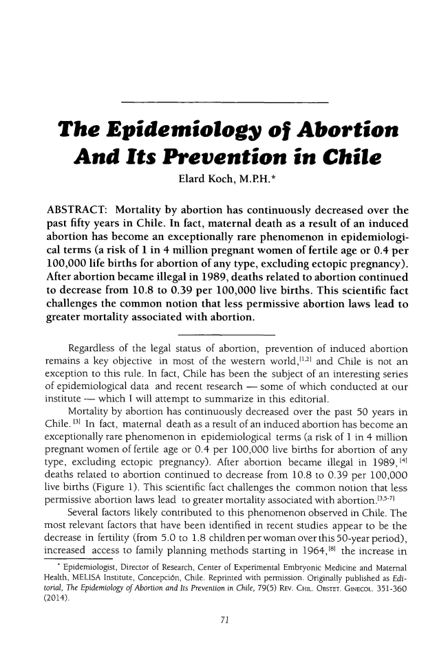 handle is hein.journals/ilmed30 and id is 75 raw text is:    The Epidemiology of Abortion      And Its Prevention in Chile                            Elard Koch, M.P.H.* ABSTRACT: Mortality by abortion has continuously decreased over the past fifty years in Chile. In fact, maternal death as a result of an induced abortion has become an exceptionally rare phenomenon in epidemiologi- cal terms (a risk of 1 in 4 million pregnant women of fertile age or 0.4 per 100,000 life births for abortion of any type, excluding ectopic pregnancy). After abortion became illegal in 1989, deaths related to abortion continued to decrease from 10.8 to 0.39 per 100,000 live births. This scientific fact challenges the common notion that less permissive abortion laws lead to greater mortality associated with abortion.     Regardless of the legal status of abortion, prevention of induced abortionremains a key objective in most of the western world,1',' and Chile is not anexception to this rule. In fact, Chile has been the subject of an interesting seriesof epidemiological data and recent research - some of which conducted at ourinstitute - which I will attempt to summarize in this editorial.     Mortality by abortion has continuously decreased over the past 50 years inChile. t3l In fact, maternal death as a result of an induced abortion has become anexceptionally rare phenomenon in epidemiological terms (a risk of 1 in 4 millionpregnant women of fertile age or 0.4 per 100,000 live births for abortion of anytype, excluding ectopic pregnancy). After abortion became illegal in 1989, 1',deaths related to abortion continued to decrease from 10.8 to 0.39 per 100,000live births (Figure 1). This scientific fact challenges the common notion that lesspermissive abortion laws lead to greater mortality associated with abortion .3, 1     Several factors likely contributed to this phenomenon observed in Chile. Themost relevant factors that have been identified in recent studies appear to be thedecrease in fertility (from 5.0 to 1.8 children perwoman over this 50-year period),increased access to family planning methods starting in 1964,8 the increase in   * Epidemiologist, Director of Research, Center of Experimental Embryonic Medicine and MaternalHealth, MELISA Institute, Concepcin, Chile. Reprinted with permission. Originally published as Edi-torial, The Epidemiology of Abortion and Its Prevention in Chile, 79(5) REV. CHIL. OBSTET. GINECOL. 351-360(2014).