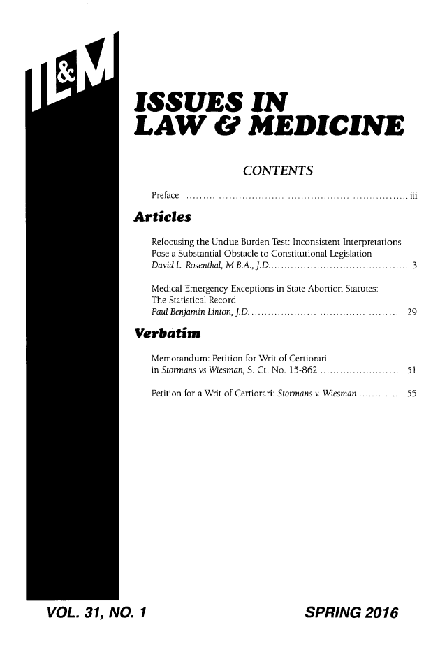 handle is hein.journals/ilmed31 and id is 1 raw text is: M.   IiISSUES INLAW & MEDICINE                     CONTENTS   Preface ......................m.................     1. iArticles   Refocusing the Undue Burden Test: Inconsistent Interpretations   Pose a Substantial Obstacle to Constitutional Legislation   David L. Rosenthal, M.B.A., J.D......  ................... 3   Medical Emergency Exceptions in State Abortion Statutes:   The Statistical Record   Paul Benjamin Linton, J.D.  ............................. 29Verbatim   Memorandum: Petition for Writ of Certiorari   in Stormans vs Wiesman, S. Ct. No. 15-862 ................ 51   Petition for a Writ of Certiorari: Stormans v. Wiesman ............ 55VOL.   31,  NO.   1SPRING 2016