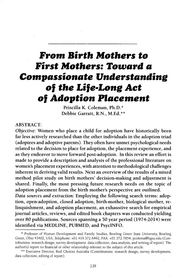 handle is hein.journals/ilmed31 and id is 147 raw text is:            From Birth Mothers to         First Mothers: Toward a  Compassionate Understanding              of   the Life-Long Act          of   Adoption Placement                     Priscilla K. Coleman, Ph.D.*                     Debbie Garratt, R.N., M.Ed.**ABSTRACT:Objective: Women  who place a child for adoption have historically beenfar less actively researched than the other individuals in the adoption triad(adoptees and adoptive parents). They often have unmet psychological needsrelated to the decision to place for adoption, the placement experience, andas they endeavor to move forward post-adoption. In this review an effort ismade  to provide a description and analysis of the professional literature onwomen's placement experiences, with attention to methodological challengesinherent in deriving valid results. Next an overview of the results of a mixedmethod  pilot study on birth mothers' decision-making and adjustment isshared. Finally, the most pressing future research needs on the topic ofadoption placement from the birth mother's perspective are outlined.Data sources and extraction: Employing the following search terms: adop-tion, open-adoption, closed adoption, birth-mother, biological mother, re-linquishment, and adoption placement, an exhaustive search for empiricaljournal articles, reviews, and edited book chapters was conducted yieldingover 80 publications. Sources spanning a 50 year period (1974-2014) wereidentified via MEDLINE, PUBMED,  and PsycINFO.   * Professor of Human Development and Family Studies, Bowling Green State University, BowlingGreen, Ohio 43402, USA, Telephone: +01.419.372.6492, FAX: +01.372.7854, pcolema@bgsu.edu (Con-tributions: research design, survey development. data collection, data analysis, and writing of report). Theauthor(s) report no financial or other relationship relevant to the subject of this article.   ** Executive Director, Real Choices Australia (Contributions: research design, survey development,data collection, editing of report).139