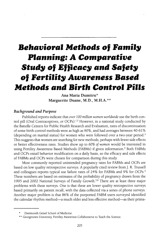handle is hein.journals/ilmed31 and id is 213 raw text is: 










  Behavioral Methods of Family

       Planning: A Comparative

    Study of Efficacy and Safety

    of   Fertility Awareness Based

Methods and Birth Control Pills
                         Ana Maria Dumitru*
                  Marguerite Duane,  M.D., M.H.A.**

Background and Purpose
    Published reports indicate that over 100 million women worldwide use the birth con-
trol pill (Oral Contraceptives, or OCPs).1'2 However, in a national study conducted by
the Battelle Centers for Public Health Research and Evaluation, rates of discontinuation
of some birth control methods were as high as 90%, and had averages between 40-61%
(depending on marital status) for women who were followed over a two-year period.3
This suggests that women are searching for new methods, perhaps with fewer side effects
or better effectiveness rates. Studies show up to 60% of women would be interested in
using Fertility Awareness Based Methods (FABMs) if given information.' Both FABMs
and OCPs entail behavior modification on a daily basis, so the efficacy and side effects
of FABMs and OCPs were chosen for comparison during this study
    Most commonly reported unintended pregnancy rates for FABMs and OCPs are
based on low quality retrospective surveys. A popularly cited review from J. R. Trussell
and colleagues reports typical use failure rates of 24% for FABMs and 9% for OCPs.5
These numbers are based on estimates of the probability of pregnancy drawn from the
1995 and 2002 National Surveys of Family Growth.', There are at least three major
problems with these surveys. One is that these are lower quality retrospective surveys
based primarily on patient recall, with the data collected via a series of phone surveys.
Another major problem is that 86% of the purported FABM users surveyed identified
the calendar rhythm method-a much older and less effective method-as their prima-


   *  Dartmouth Geisel School of Medicine.
   ** Georgetown University, Fertility Awareness Collaborative to Teach the Science.


205


