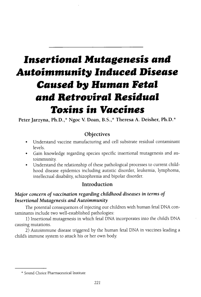 handle is hein.journals/ilmed31 and id is 229 raw text is:    Insertional Mutagenesis andAutoimmunity Induced Disease         Caused by Human Fetal         and Retroviral Residual              Toxins in Vaccines Peter Jarzyna, Ph.D.,* Ngoc V Doan, B.S.,* Theresa A. Deisher, Ph.D.*                           Objectives    *  Understand vaccine manufacturing and cell substrate residual contaminant       levels.    *  Gain knowledge regarding species specific insertional mutagenesis and au-       toimmunity    *  Understand the relationship of these pathological processes to current child-       hood disease epidemics including autistic disorder, leukemia, lymphoma,       intellectual disability, schizophrenia and bipolar disorder.                          IntroductionMajor concern of vaccination regarding childhood diseases in terms ofInsertional Mutagenesis and Autoimmunity    The potential consequences of injecting our children with human fetal DNA con-taminants include two well-established pathologies:    1) Insertional mutagenesis in which fetal DNA incorporates into the child's DNAcausing mutations.    2) Autoimmune disease triggered by the human fetal DNA in vaccines leading achild's immune system to attack his or her own body   * Sound Choice Pharmaceutical Institute221