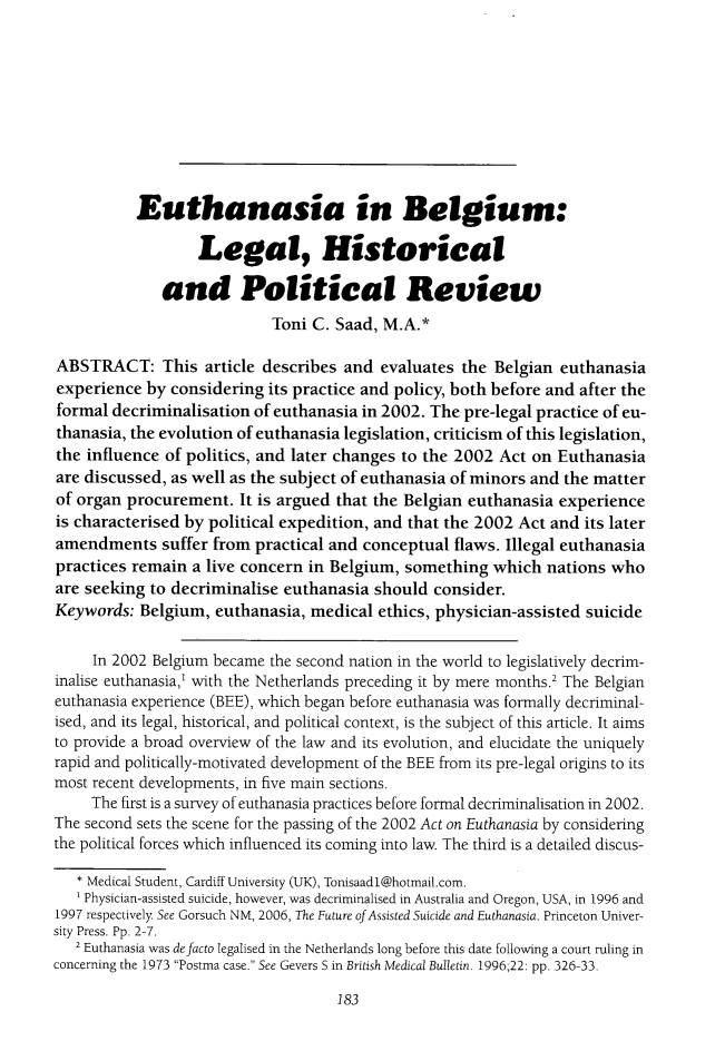 handle is hein.journals/ilmed32 and id is 189 raw text is:            Euthanasia in Belgium:                   Legal, Historical              and Political Review                            Toni C. Saad, M.A.*ABSTRACT: This article describes and evaluates the Belgian euthanasiaexperience by considering its practice and policy, both before and after theformal decriminalisation of euthanasia in 2002. The pre-legal practice of eu-thanasia, the evolution of euthanasia legislation, criticism of this legislation,the influence of politics, and later changes to the 2002 Act on Euthanasiaare discussed, as well as the subject of euthanasia of minors and the matterof organ procurement. It is argued that the Belgian euthanasia experienceis characterised by political expedition, and that the 2002 Act and its lateramendments suffer from practical and conceptual flaws. Illegal euthanasiapractices remain a live concern in Belgium, something which nations whoare seeking to decriminalise euthanasia should consider.Keywords: Belgium, euthanasia, medical ethics, physician-assisted suicide     In 2002 Belgium became the second nation in the world to legislatively decrim-inalise euthanasia,' with the Netherlands preceding it by mere months.2 The Belgianeuthanasia experience (BEE), which began before euthanasia was formally decriminal-ised, and its legal, historical, and political context, is the subject of this article. It aimsto provide a broad overview of the law and its evolution, and elucidate the uniquelyrapid and politically-motivated development of the BEE from its pre-legal origins to itsmost recent developments, in five main sections.     The first is a survey of euthanasia practices before formal decriminalisation in 2002.The second sets the scene for the passing of the 2002 Act on Euthanasia by consideringthe political forces which influenced its coming into law. The third is a detailed discus-   * Medical Student, Cardiff University (UK), Tonisaadl@hotmail.com.   Physician-assisted suicide, however, was decriminalised in Australia and Oregon, USA, in 1996 and1997 respectively See Gorsuch NM, 2006, The Future of Assisted Suicide and Euthanasia. Princeton Univer-sity Press. Pp. 2-7.   2 Euthanasia was defacto legalised in the Netherlands long before this date following a court ruling inconcerning the 1973 Postma case. See Gevers S in British Medical Bulletin. 1996;22: pp. 326-33.