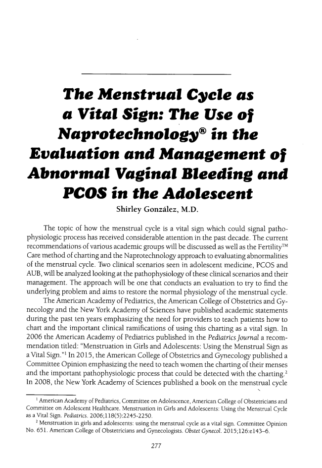 handle is hein.journals/ilmed32 and id is 283 raw text is:           The Menstrual Cycle as          a Vital Sign: The Use of          Naprotechnology®i n the Evaluation and Management of Abnormal Vaginal Bleeding and          PCOS in the Adolescent                         Shirley Gonzalez, M.D.     The topic of how the menstrual cycle is a vital sign which could signal patho-physiologic process has received considerable attention in the past decade. The currentrecommendations of various academic groups will be discussed as well as the FertilityTMCare method of charting and the Naprotechnology approach to evaluating abnormalitiesof the menstrual cycle. Two clinical scenarios seen in adolescent medicine, PCOS andAUB, will be analyzed looking at the pathophysiology of these clinical scenarios and theirmanagement. The approach will be one that conducts an evaluation to try to find theunderlying problem and aims to restore the normal physiology of the menstrual cycle.     The American Academy of Pediatrics, the American College of Obstetrics and Gy-necology and the New York Academy of Sciences have published academic statementsduring the past ten years emphasizing the need for providers to teach patients how tochart and the important clinical ramifications of using this charting as a vital sign. In2006 the American Academy of Pediatrics published in the Pediatrics Journal a recom-mendation titled: Menstruation in Girls and Adolescents: Using the Menstrual Sign asa Vital Sign.' In 2015, the American College of Obstetrics and Gynecology published aCommittee Opinion emphasizing the need to teach women the charting of their mensesand the important pathophysiologic process that could be detected with the charting.2In 2008, the New York Academy of Sciences published a book on the menstrual cycle   1 American Academy of Pediatrics, Committee on Adolescence, American College of Obstetricians andConnittee on Adolescent Healthcare. Menstruation in Girls and Adolescents: Using the Menstrual Cycleas a Vital Sign. Pediatrics. 2006; 118(5):2245-2250.   2 Menstruation in girls and adolescents: using the menstrual cycle as a vital sign. Committee OpinionNo. 651. American College of Obstetricians and Gynecologists. Obstet Gynecol. 2015;126:e 143-6.