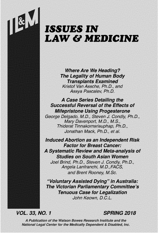 handle is hein.journals/ilmed33 and id is 1 raw text is:            ISSUES IN           LAW &~ MEDICINE                    Where Are We Heading?                  The Legality of Human Bady                     Transplants Examined                   Kristof Van Assche, Ph.D., and                      Assya Pascalev, Ph.D.                  A Case Series Detailing the              Successful Reversal of the Effects of                Mifepristone Using Pro gesterone            George Delgado, M.D., Steven J. Condly, Ph.D.                   Mary Davenport, M.D. M.S.,                 Thiderat Tinnakornsrisuphap, Ph.D.,                   Jonathan Mack, Ph.D., et a.            Induced Abortion as an Independent Risk                   Factor for Breast Cancer:           A Systematic Review and Meta-analysis of                Studies on South Asian Women              Joel Brind, Ph.D., Steven J. Condly, Ph.D.,                  Angela Lan (ranch!', M.D.,FAC$,                     and Brent Rooney, M. Sc.             Voluntary Assisted Dying' in Australia:             The Victorian Parliamentary Committee's                 Tenuous Case for Legalization                       John Keown, D.G.L.VOL. 33, NO. 1                     SPRING 2018    A Publication of the Watson Bowes Research Institute and the  National Legal Center for the Medically Dependent & Disabled. Inc.