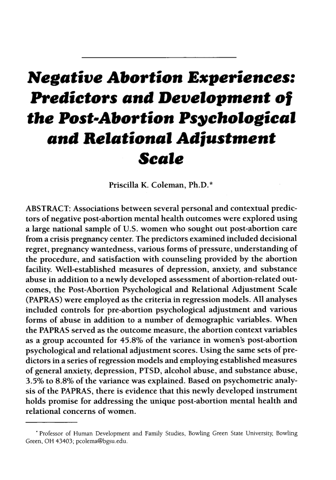 handle is hein.journals/ilmed33 and id is 146 raw text is: 







Negative Abortion Experiences:

Predictors and Development of

the Post-Abortion Psychological

     and Relational Adjustment

                          Scale

                   Priscilla K. Coleman, Ph.D.*

ABSTRACT: Associations between several personal and contextual predic-
tors of negative post-abortion mental health outcomes were explored using
a large national sample of U.S. women who sought out post-abortion care
from a crisis pregnancy center. The predictors examined included decisional
regret, pregnancy wantedness, various forms of pressure, understanding of
the procedure, and satisfaction with counseling provided by the abortion
facility. Well-established measures of depression, anxiety, and substance
abuse in addition to a newly developed assessment of abortion-related out-
comes, the Post-Abortion Psychological and Relational Adjustment Scale
(PAPRAS) were employed as the criteria in regression models. All analyses
included controls for pre-abortion psychological adjustment and various
forms of abuse in addition to a number of demographic variables. When
the PAPRAS served as the outcome measure, the abortion context variables
as a group accounted for 45.8% of the variance in women's post-abortion
psychological and relational adjustment scores. Using the same sets of pre-
dictors in a series of regression models and employing established measures
of general anxiety, depression, PTSD, alcohol abuse, and substance abuse,
3.5% to 8.8% of the variance was explained. Based on psychometric analy-
sis of the PAPRAS, there is evidence that this newly developed instrument
holds promise for addressing the unique post-abortion mental health and
relational concerns of women.

  * Professor of Human Development and Family Studies, Bowling Green State University, Bowling
Green, OH 43403; pcolema@bgsu.edu.


