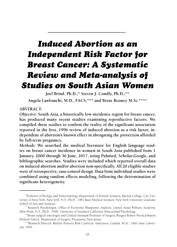 handle is hein.journals/ilmed33 and id is 40 raw text is: 








         Induced Abortion as an

    Independent Risk Factor for

    Breast Cancer: A Systematic

    Review and Meta-analysis of

 Studies on South Asian Women
             Joel Brind, Ph.D.;* StevenJ. Condly, Ph.D.;**
     Angela Lanfranchi, M.D., FACS;*** and Brent Rooney M.Sc.****

ABSTRACT:
Objective: South Asia, a historically low-incidence region for breast cancer,
has produced many recent studies examining reproductive factors. We
compiled these studies to confirm the reality of the significant association
reported in the first, 1996 review of induced abortion as a risk factor, in-
dependent of abortion's known effect in abrogating the protection afforded
by full-term pregnancy.
Methods: We searched the medical literature for English language stud-
ies on breast cancer incidence in women in South Asia published from 1
January, 2000 through 30 June, 2017, using Pubmed, Scholar-Google, and
bibliographic searches. Studies were included which reported overall data
on induced abortion and/or abortion non-specifically. All 20 eligible studies
were of retrospective, case-control design. Data from individual studies were
combined using random effects modeling, following the determination of
significant heterogeneity.


   * Professor of Biology and Endocrinology, Department of Natural Sciences, Baruch College, City Uni-
versity of New York, New York, N.Y.; Ph.D., 1981 Basic Medical Sciences, New York University Graduate
School of Arts and Sciences.
   ** Research Psychologist, Office of Economic Manpower Analysis, United States Military Academy,
West Point, N.Y.; Ph.D., 1999, University of Southern California, Educational Psychology
   -Breast surgical oncologist and Clinical Assistant Professor of Surgery Rutgers Robert Wood Johnson
Medical School, Department of Surgery, Piscataway, New Jersey
   .... Research Director, Reduce Preterm Risk Coalition, Vancouver, Canada. M.Sc., Ohio State Univer-
sity, 19b9.


