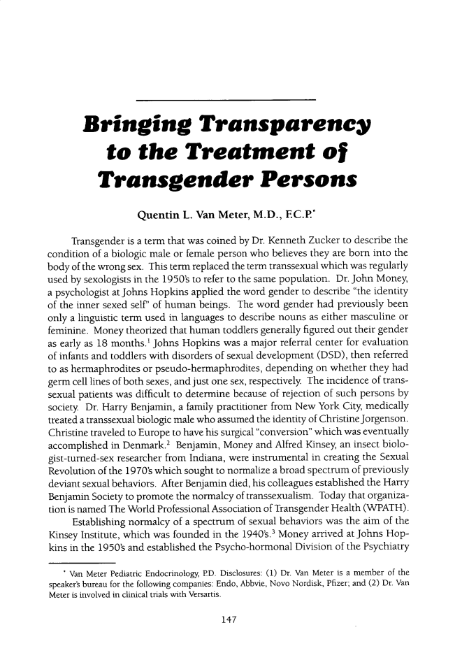 handle is hein.journals/ilmed34 and id is 147 raw text is: 









       Bringing Transparency

            to the Treatment of

          Transgender Persons

                  Quentin L. Van Meter, M.D., FC.P*

     Transgender is a term that was coined by Dr. Kenneth Zucker to describe the
condition of a biologic male or female person who believes they are born into the
body of the wrong sex. This term replaced the term transsexual which was regularly
used by sexologists in the 1950's to refer to the same population. Dr. John Money,
a psychologist at Johns Hopkins applied the word gender to describe the identity
of the inner sexed self' of human beings. The word gender had previously been
only a linguistic term used in languages to describe nouns as either masculine or
feminine. Money theorized that human toddlers generally figured out their gender
as early as 18 months.' Johns Hopkins was a major referral center for evaluation
of infants and toddlers with disorders of sexual development (DSD), then referred
to as hermaphrodites or pseudo-hermaphrodites, depending on whether they had
germ cell lines of both sexes, and just one sex, respectively The incidence of trans-
sexual patients was difficult to determine because of rejection of such persons by
society Dr. Harry Benjamin, a family practitioner from New York City, medically
treated a transsexual biologic male who assumed the identity of Christine Jorgenson.
Christine traveled to Europe to have his surgical conversion which was eventually
accomplished in Denmark.2 Benjamin, Money and Alfred Kinsey, an insect biolo-
gist-turned-sex researcher from Indiana, were instrumental in creating the Sexual
Revolution of the 1970's which sought to normalize a broad spectrum of previously
deviant sexual behaviors. After Benjamin died, his colleagues established the Harry
Benjamin Society to promote the normalcy of transsexualism. Today that organiza-
tion is named The World Professional Association of Transgender Health (WPATH).
     Establishing normalcy of a spectrum of sexual behaviors was the aim of the
Kinsey Institute, which was founded in the 1940's.3 Money arrived at Johns Hop-
kins in the 1950's and established the Psycho-hormonal Division of the Psychiatry

   * Van Meter Pediatric Endocrinology, PD. Disclosures: (1) Dr. Van Meter is a member of the
speaker's bureau for the following companies: Endo, Abbvie, Novo Nordisk, Pfizer; and (2) Dr. Van
Meter is involved in clinical trials with Versartis.


